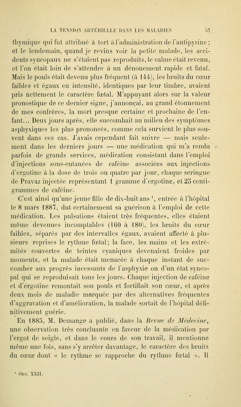 thymiqiic qui fat allribiié à tort ùradminislraLion de ranlipyrine ; et le lendemain, quand je revins voir la petite malade, les acci- dents syncopaux ne s'étaient pas reproduits, le calme était revenu, et l'on était loin de s'attendre à un dénouement rapide et fatal. Mais le pouls était devenu plus fréquent (à 144), les bruits du cœur faibles et égaux en intensité, identiques par leur timbre, avaient pris nettement le caractère fœtal. M'appuyant alors sur la valeur pronostique de ce dernier signe, j'annonçai, au grand étonnement de mes confrères, la mort presque certaine et prochaine de l'en- fant... Deux jours après, elle succombait au milieu des symptômes asphyxiques les plus prononcés, comme cela survient le plus sou- vent dans ces cas. J'avais cependant fait suivre — mais seule- ment dans les derniers jours — une médication qui m'a rendu parfois de grands services, médication consistant dans l'emploi d'injections sous-cutanées de caféine associées aux injections d'crgotine à la dose de trois ou quatre par jour, chaque seringue de Pravaz injectée représentant 1 gramme d'ergotine, et 25 centi- grammes de caféine. C'est ainsi qu'une jeune fille de dix-huit ans % entrée à l'hôpital le 8 mars 1887, dut certainement sa guérison à l'emploi de cette médication. Les pulsations étaient très fréquentes, elles étaient même devenues incomptables (160 à 180), les bruits du cœur faibles, séparés par des intervalles égaux, avaient affecté à plu- sieurs reprises le rythme fœtal; la face, les mains et les extré- mités couvertes de teintes cyaniques devenaient froides par moments, et la malade était menacée à chaque instant de suc- comber aux progrès incessants de l'asphyxie ou d'un état synco- pal qui se reproduisait tous les jours. Chaque injection de caféine et d'ergotine remontait son pouls et fortifiait son cœur, et après deux mois de maladie marquée par des alternatives fréquentes d'aggravation et d'amélioration, la malade sortait de l'hôpital défi- nitivement guérie. En 188.i, M. Démange a publié, dans la Revue de Médecine^ une observation très concluante en faveur de la médication par l'ergot de seigle, et dans le cours de son travail, il mentionne môme une fois, sans s'y arrêter davantage, le caractère des bruits du cœur dont « le rythme se rapproche du rythme fœtal ». Il ' Ubs. XXII.