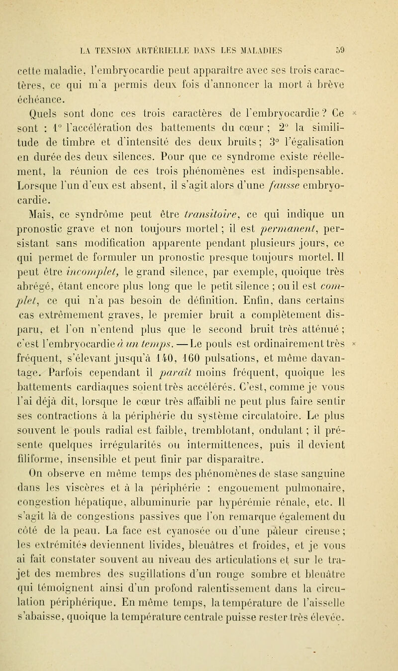 cette maladie, l'embryocardie peut apparaître avec ses trois carac- tères, ce qui m'a permis deux^ fois d'annoncer la mort à brève échéance. Quels sont donc ces trois caractères de l'embryocardie ? Ce ^•■ sont : 1 l'accélération des battements du cœur ; 2 la simili- tude de timbre et d'intensité des deux bruits ; 3° Fégalisation en durée des deux silences. Pour que ce syndrome existe réelle- ment, la réunion de ces trois phénomènes est indispensable. Lorsque l'un d'eux est absent, il s'agit alors d'une fausse embryo- cardie. Mais, ce syndrome peut être transitoire, ce qui indique un pronostic grave et non toujours mortel ; il est permanent^ per- sistant sans modification apparente pendant plusieurs jours, ce qui permet de formuler un pronostic presque toujours mortel. Il peut être incomplet, le grand silence, par exemple, quoique très abrégé, étant encore plus long que le petit silence ; ou il est com- plet, ce qui n'a pas besoin de définition. Enfin, dans certains cas extrêmement graves, le premier bruit a complètement dis- paru, et l'on n'entend plus que le second bruit très atténué ; c'est l'embryocardie à un temps. —Le pouls est ordinairement très >= fréquent, s'élevant jusqu'à 140, 160 pulsations, et môme davan- tage. Parfois cependant il parait moins fréc[uent, quoique les battements cardiaques soient très accélérés. C'est, comme je vous l'ai déjà dit, lorsque le cœur très affaibli ne peut plus faire sentir ses contractions à la périphérie du système circulatoire. Le plus souvent le pouls radial est faible, tremblotant, ondulant ; il pré- sente quelques irrégularités ou intermittences, puis il devient filiforme, insensible et peut finir par disparaître. On observe en même temps des phénomènes de stase sanguine dans les viscères et à la périphérie : engouement pulmonaire, congestion hépatique, albuminurie par hypérémie rénale, etc. il s'agit là de congestions passives que l'on remarque également du côté de la peau. La face est cyanosée ou d'une pâleur cireuse ; les extrémités deviennent livides, bleuâtres et froides, et je vous ai fait constater souvent au niveau des articulations el< sur le tra- jet des membres des sugillations d'un rouge sombre et bleuâtre qui témoignent ainsi d'un profond ralentissement dans la circu- lation périphérique. En même temps, la tenq)érature de l'aisselle s'abaisse, c|uoique la température centrale puisse rester très élevée.