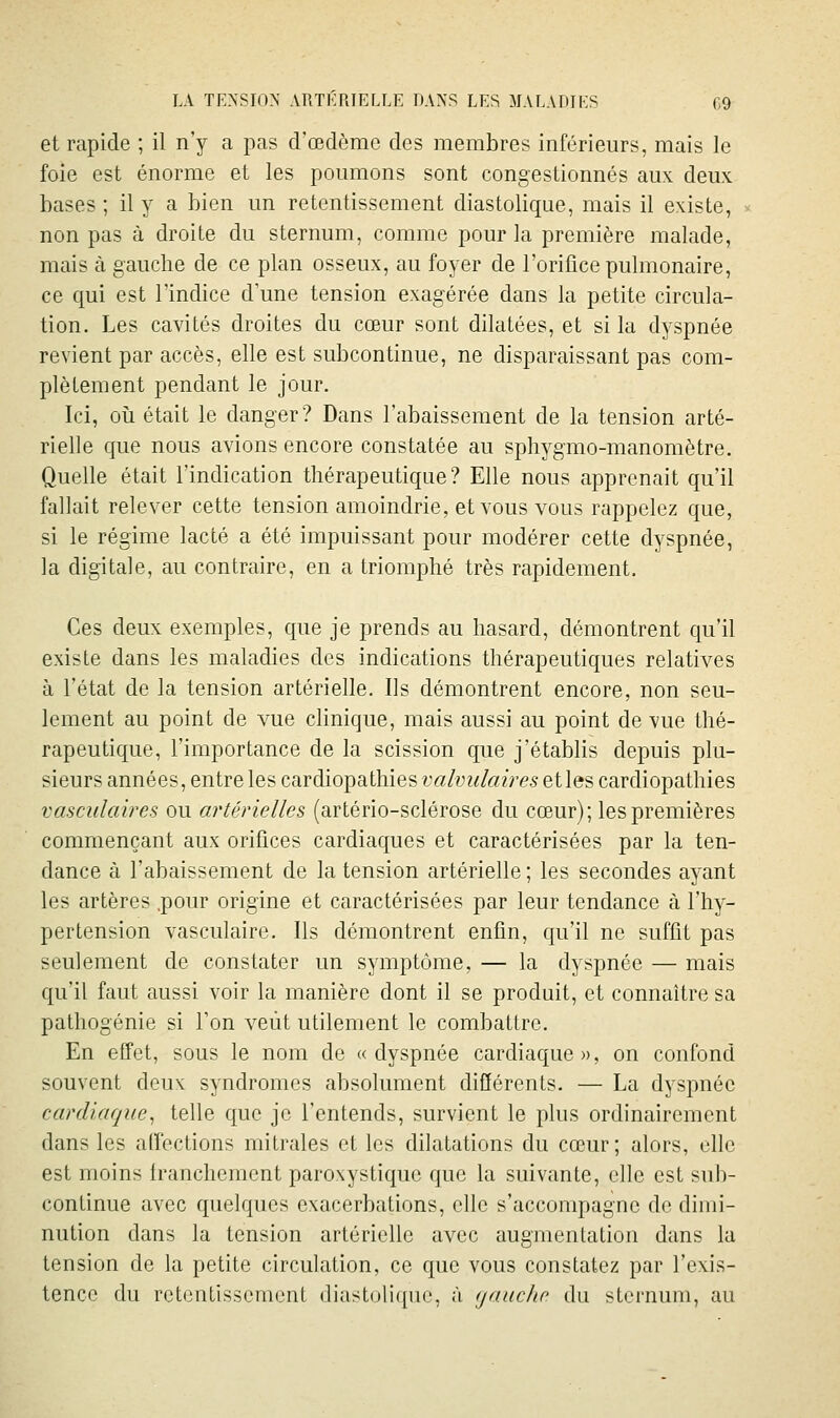 et rapide ; il n'y a pas d'œdème des membres inférieurs, mais le foie est énorme et les poumons sont congestionnés aux deux hases; il y a bien un retentissement diastolique, mais il existe, non pas à droite du sternum, comme pour la première malade, mais à gauche de ce plan osseux, au foyer de l'orifice pulmonaire, ce qui est l'indice d'une tension exagérée dans la petite circula- tion. Les cavités droites du cœur sont dilatées, et si la dyspnée revient par accès, elle est subcontinue, ne disparaissant pas com- plètement pendant le jour. Ici, oîi était le danger? Dans l'abaissement de la tension arté- rielle que nous avions encore constatée au spliygmo-manomètre. Quelle était l'indication thérapeutique? Elle nous apprenait qu'il fallait relever cette tension amoindrie, et vous vous rappelez que, si le régime lacté a été impuissant pour modérer cette dyspnée, la digitale, au contraire, en a triomphé très rapidement. Ces deux exemples, que je prends au hasard, démontrent qu'il existe dans les maladies des indications thérapeutiques relatives à l'état de la tension artérielle. Ils démontrent encore, non seu- lement au point de vue clinique, mais aussi au point de vue thé- rapeutique, l'importance de la scission que j'établis depuis plu- sieurs années, entre les cardiopathies valvulaires et les cardiopathies vasculaires ou artérielles (artério-sclérose du cœur); les premières commençant aux orifices cardiaques et caractérisées par la ten- dance à l'abaissement de la tension artérielle ; les secondes ayant les artères .pour origine et caractérisées par leur tendance à l'hy- pertension vasculaire. Ils démontrent enfin, qu'il ne suffit pas seulement de constater im symptôme, — la dyspnée — mais qu'il faut aussi voir la manière dont il se produit, et connaître sa pathogénie si l'on veut utilement le combattre. En effet, sous le nom de «dyspnée cardiaque», on confond souvent deux syndromes absolument différents. — La dyspnée cardiaque^ telle que je l'entends, survient le plus ordinairement dans les affections mitrales et les dilatations du cœur; alors, elle est moins Iranchement paroxystique que la suivante, elle est sub- continue avec quelques exacerbations, elle s'accompagne do dimi- nution dans la tension artérielle avec augmentation dans la tension de la petite circulation, ce que vous constatez par l'exis- tence du retentissement diastolique, à (jauche du sternum, au