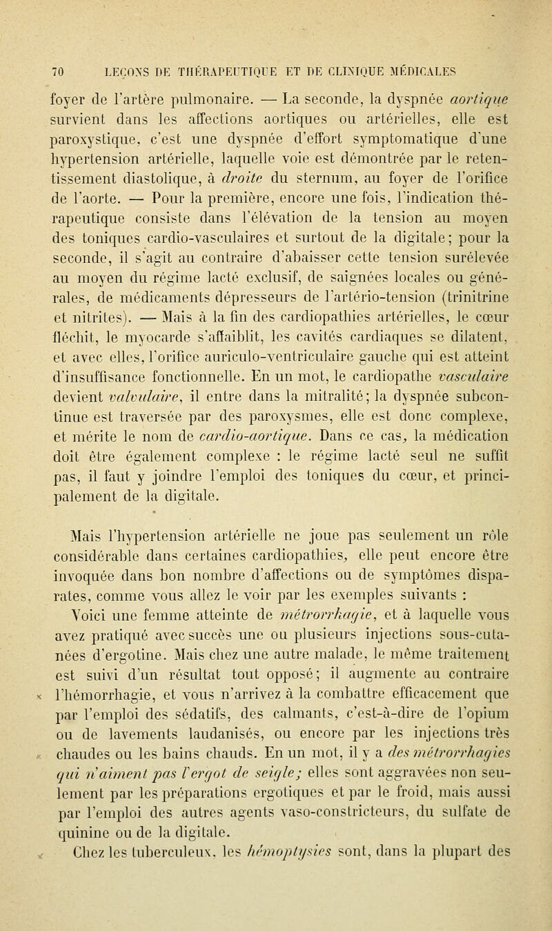 foyer de l'artère pulmonaire. — La seconde, la dyspnée aortique survient dans les affections aortiques ou artérielles, elle est paroxystique, c'est une dyspnée d'effort symptomatique d'une hypertension artérielle, laquelle voie est démontrée par le reten- tissement diastolique, à droite du sternum, au foyer de l'orifice de l'aorte. — Pour la première, encore une fois, l'indication thé- rapeutique consiste dans l'élévation de la tension au moyen des toniques cardio-vasculaires et surtout de la digitale; pour la seconde, il s'agit au contraire d'abaisser cette tension surélevée au moyen du régime lacté exclusif, de saignées locales ou géné- rales, de médicaments dépresseurs de l'artério-tension (trinitrine et nitrites). — Mais à la fm des cardiopathies artérielles, le cœur fléchit, le myocarde s'affaiblit, les cavités cardiaques se dilatent, et avec elles, l'orifice auriculo-ventriculaire gauche qui est atteint d'insuffisance fonctionnelle. En un mot, le cardiopathe vasculaire devient valvulaire^ il entre dans la mitralité; la dyspnée subcon- tinue est traversée par des paroxysmes, elle est donc complexe, et mérite le nom de cardio-aortique. Dans ce cas^ la médication doit être également complexe : le régime lacté seul ne suffit pas, il faut y joindre l'emploi des toniques du cœur, et princi- palement de la digitale. Mais l'hypertension artérielle ne joue pas seulement un rôle considérable dans certaines cardiopathies, elle peut encore être invoquée dans bon nombre d'affections ou de symptômes dispa- rates, comme vous allez le voir par les exemples suivants : Voici une femme atteinte de métrorrhagie, et à laquelle vous avez pratiqué avec succès une ou plusieurs injections sous-cuta- nées d'ergotine. Mais chez une autre malade, le même traitement est suivi d'un résultat tout opposé; il augmente au contraire l'hémorrhagie, et vous n'arrivez à la combattre efficacement que par l'emploi des sédatifs, des calmants, c'est-à-dire de l'opium ou de lavements laudanisés, ou encore par les injections très chaudes ou les bains chauds. En un mot, il y a des métrorrhagies qui n aiment pas lergot de seigle; elles sont aggravées non seu- lement par les préparations ergotiques et par le froid, mais aussi par l'emploi des autres agents vaso-constricteurs, du sulfate de quinine ou de la digitale. Chez les tuberculeux, les hémoptijsies sont, dans la plupart des