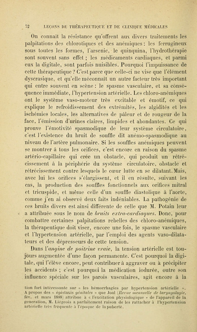 On connaît la résistance qu'offrent aux divers traitements les palpitations des chlorotiques et des anémiques : les ferrugineux sous toutes les formes, Tarsenic, le quinquina, l'iiydrothérapie sont souvent sans efTet ; les médicaments cardiaques, et parmi eux la digitale, sont parfois nuisibles. Pourquoi l'impuissance de cette thérapeutique ? C'est parce que celle-ci ne xdse que l'élément dyscrasique, et qu'elle méconnaît un autre facteur très important qui entre souvent en scène : le spasme x^asculaire, et sa consé- quence immédiate, l'hypertension artérielle. Les chloro-anémiques ont le système vaso-moteur très excitable et émotif, ce qui explique le refroidissement des extrémités, les algidités et les ischémies locales, les alternatives de pâleur et de rougeur de la face, l'émission d'urines claires, limpides et abondantes. Ce qui prouve l'émotivité spasmodique de leur système circulatoire, c'est l'existence du bruit de souffle dit anémo-spasmodique au niveau de l'artère pulmonaire. Si les souffles anémiques peuvent se montrer à tous les orifices, c'est encore en raison du spasme artério-capillaire qui crée un obstacle, qui produit un rétré- cissement à la périphérie du système circulatoire, obstacle et rétrécisseiîient contre lesquels le cœur lutte en se dilatant. Mais, avec lui tes orifices s'élargissent, et il en résulte, suivant les cas, la production des souffles fonctionnels aux orifices mitral et tricuspide, et même celle d'un souffle diastolique à l'aorte, comme j'en ai observé deux faits indéniables. La pathogénie de ces bruits divers est ainsi différente de celle que >I. Potain leur a attribuée sous le nom de bruits extra-cardiaques. Donc, pour combattre certaines palpitations rebelles des chloro-anémiques, la thérapeutique doit viser, encore une fois, le spasme vasculaire et l'hypertension artérielle, par l'emploi des agents vaso-dilata- teurs et des dépresseurs de cette tension. Dans Yangine de jjoitrine vraie, la tension artérielle est tou- jours augmentée d'une façon permanente. C'est pourquoi la digi- tale, qui l'élève encore, peut contribuera aggraver ou à précipiter les accidents ; c'est pourquoi la médication iodurée, outre son influence spéciale sur les parois vasculaires, agit encore à la lion fort intéressante sur « les hémorrhagies par hypertension artérielle ». A propos des « épistaxis f/ônilales » que .loal [Revue mensuelle de lanjnrjologie, fév. et mars 1888) attribue à « l'excitation physiologique » de l'appareil de la génération, M. Liégeois a parfaitement raison de les rattacher à l'hypertension artérielle li'c^ n-équenle à répoi|nr de la puberté.