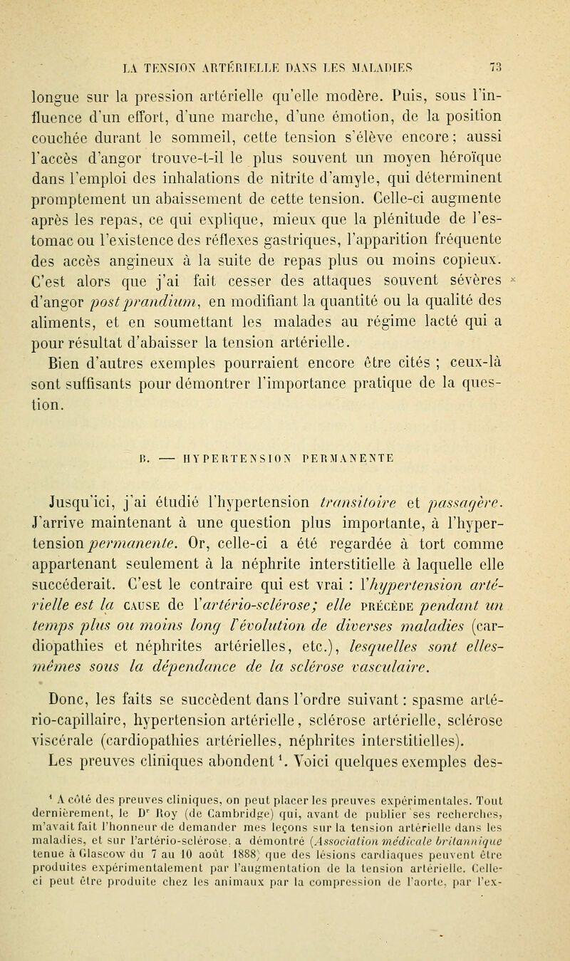 longue sur la pression artérielle qu'elle modère. Puis, sous l'in- fluence d'un effort, d'une marche, d'une émotion, de la position couchée durant le sommeil, cette tension s'élève encore; aussi l'accès d'angor trouve-t-il le plus souvent un moyen héroïque dans l'emploi des inhalations de nitrite d'amyle, qui déterminent promptement un abaissement de cette tension. Celle-ci augmente après les repas, ce qui explique, mieux que la plénitude de l'es- tomac ou l'existence des réflexes gastriques, l'apparition fréquente des accès angineux à la suite de repas plus ou moins copieux. C'est alors que j'ai fait cesser des attaques souvent sévères d'angor post jjraiidium, en modifiant la quantité ou la qualité des aliments, et en soumettant les malades au régime lacté qui a pour résultat d'abaisser la tension artérielle. Bien d'autres exemples pourraient encore être cités ; ceux-là sont suffisants pour démontrer l'importance pratique de la ques- tion. B. — HYPERTENSION PERMANENTE Jusqu'ici, j'ai étudié l'hypertension tranùtoire et passagère. J'arrive maintenant à une question plus importante, à l'hyper- tension joerm^'/ien/e. Or, celle-ci a été regardée à tort comme appartenant seulement à la néphrite interstitielle à laquelle elle succéderait. C'est le contraire qui est vrai : Vhypertension arté- rielle est la CAUSE de Vartériosclérose; elle précède pendant un temps plus ou moins long révolution de diverses maladies (car- diopathies et néphrites artérielles, etc.), lesquelles sont elles- mêmes sous la dépendance de la sclérose vascidaire. Donc, les faits se succèdent dans l'ordre suivant : spasme arté- rio-capillaire, hypertension artérielle, sclérose artérielle, sclérose viscérale (cardiopathies artérielles, néphrites interstitielles). Les preuves chniques abondent*. Voici quelques exemples des- * A côté des preuves cliniques, on peut placer les preuves expérimentales. Tout dernièrement, le D' Roy (de Cambridf,^:') qui, avant de publier ses reciicrclios, m'avait fait l'honneur de demander mes leçons sur la tension artérielle dans les maladies, et sur l'artério-sclérose. a démontré [Asaocialiun médlcule brilantiique tenue à Glascow du 7 au 10 août 1888] que des lésions cardiaques peuvent être produites expérimentalement par l'augmentation de la tension artérielle. Celle- ci peut être produite chez les animaux par la compression de l'aorlc, par l'ex-