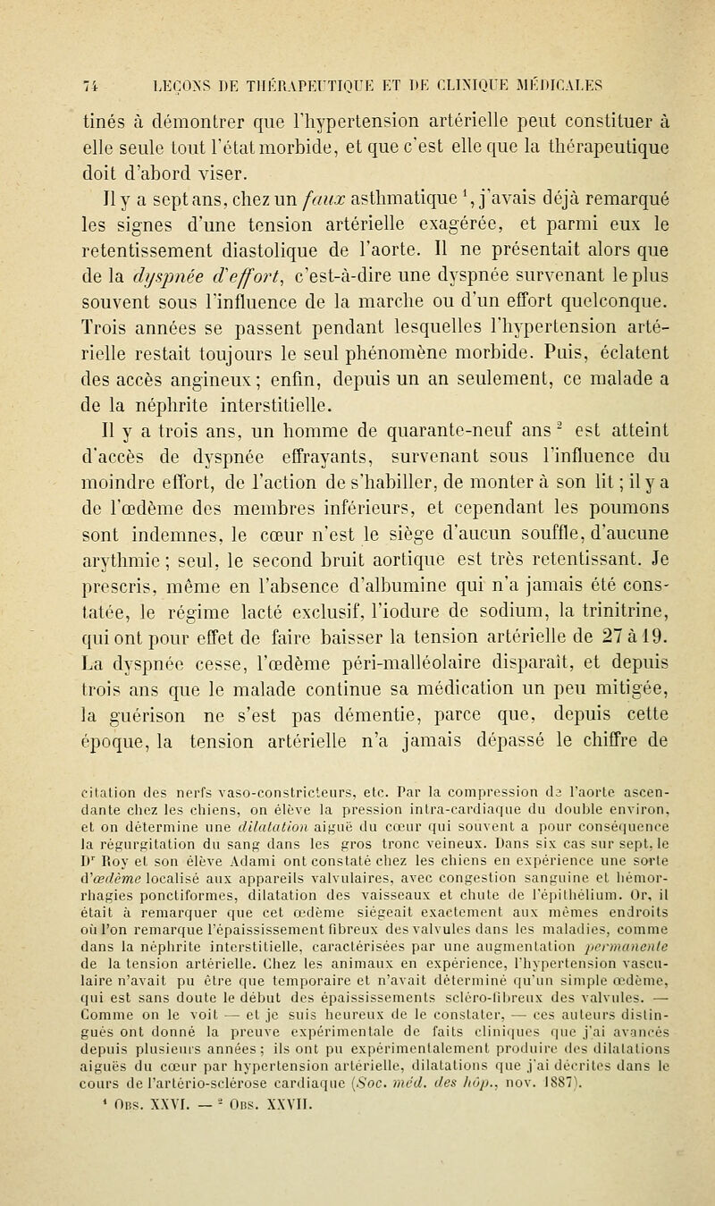 tinés à démontrer que l'hypertension artérielle peut constituer à elle seule tout l'état morbide, et que c'est elle que la thérapeutique doit d'abord viser. Il y a sept ans, chez un faux asthmatique \ j'avais déjà remarqué les signes d'une tension artérielle exagérée, et parmi eux le retentissement diastolique de l'aorte. Il ne présentait alors que de la dyspnée cVeffort, c'est-à-dire une dyspnée survenant le plus souvent sous l'influence de la marche ou d'un effort quelconque. Trois années se passent pendant lesquelles l'hypertension arté- rielle restait toujours le seul phénomène morbide. Puis, éclatent des accès angineux; enfin, depuis un an seulement, ce malade a de la néphrite interstitielle. Il y a trois ans, un homme de quarante-neuf ans ^ est atteint d'accès de dyspnée effrayants, survenant sous l'influence du moindre effort, de l'action de s'habiller, de monter à son lit ; il y a de l'œdème des membres inférieurs, et cependant les poumons sont indemnes, le cœur n'est le siège d'aucun souffle, d'aucune arythmie ; seul, le second bruit aortique est très retentissant. Je prescris, même en l'absence d'albumine qui n'a jamais été cons- tatée, le régime lacté exclusif, l'iodure de sodium, la trinitrine, qui ont pour effet de faire baisser la tension artériehe de 27 à 19. La dyspnée cesse, l'œdème péri-malléolaire disparaît, et depuis trois ans que le malade continue sa médication un peu mitigée, la guérison ne s'est pas démentie, parce que, depuis cette époque, la tension artérielle n'a jamais dépassé le chiffre de citation des nerfs vaso-constricteurs, etc. Par la compression da l'aorte ascen- dante chez les chiens, on élève la pression intra-cardiaque du double environ, et on détermine une dUalalion aiguë du cœur qui souvent a pour conséquence Ja régurgitation du sang dans les gros tronc veineux. Dans six cas sur sept, le D' Pioy et son élève Adami ont constaté chez les chiens en expérience une sorte d'œf/ème localisé aux appareils valvulaires, avec congestion sanguine et liémor- rhagies ponctiformes, dilatation des vaisseaux et chute de l'épithélium. Or, il était à remarquer que cet œdème siégeait exactement aux mêmes endroits où l'on remarque l'épaississement fibreux des valvules dans les maladies, comme dans la néphrite interstitielle, caractérisées par une augmentation permanente de la tension artérielle. Chez les animaux en expérience, l'hypertension vascu- laire n'avait pu être que temporaire et n'avait déterminé qu'un simple œdème, qui est sans doute le début des épaississements sclêro-Ubreux des valvules. — Comme on le voit — et je suis heureux de le constater, •— ces auteurs distin- gués ont donné la preuve expérimentale de faits cliniques que j'ai avancés depuis plusieurs années; ils ont pu expérimentalement produire des dilalations aiguës du cœur par hypertension artérielle, dilatations que j'ai décrites dans le cours de l'artério-sclérose cardiaque {Soc. mcd. des hôp., nov. 1887'). * Obs. XXVI. — - Obs. XXVII.