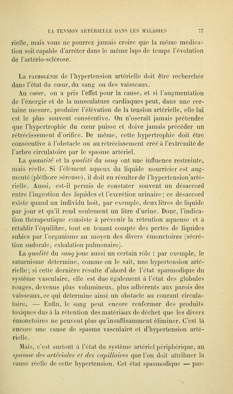 rielle, mais vous ne pourrez jamais croire que la même médica- tion soit capable d'arrêter dans le même laps de temps l'évolution de rartério-sclérose. La PATHOGÉNiE de l'hypertension artérielle doit être recherchée dans l'état du cœur, du sang ou des vaisseaux. Au cœur, on a pris l'effet pour la cause, et si l'augmentation de l'énergie et de la musculature cardiaques peut, dans une cer- taine mesure, produire l'élévation de la tension artérielle, elle lui est le plus souvent consécutive. On n'oserait jamais prétendre que l'hypertrophie du cœur puisse et doive jamais précéder un rétrécissement d'orifice. De même, cette hypertrophie doit être consécutive à l'obstacle ou au rétrécissement créé à l'extrémité de l'arbre circulatoire par le spasme artériel. La quantité et la qualité du sang ont une influence restreinte, mais réelle. Si l'élément aqueux du liquide nourricier est aug- menté (pléthore séreuse), il doit en résulter de l'hypertension'arté- rielle. Aussi, est-il permis de constater souvent un désaccord entre l'ingestion des hquides et l'excrétion urinaire; ce désaccord existe quand un individu boit, par exemple, deux litres de liquide par jour et qu'il rend seulement un litre d'urine. Donc, l'indica- tion thérapeutique consiste à prévenir la rétention aqueuse et à rétablir l'équilibre, tout en tenant compte des pertes de liquides subies par l'organisme au moyen des divers émonctoires (sécré- tion sudorale, exhalation pulmonaire). La qualité du sang\o\xQ, aussi un certain rôle : par exemple, le saturnisme détermine, comme on le sait, nne hypertension arté- rielle; si cette dernière résulte d'abord de l'état spasmodique du système vasculaire, elle est due également à l'état des globules rouges, devenus plus volumineux, plus adhérents aux parois des vaisseaux, ce qui détermine ainsi un obstacle au courant circula- toire. — Enfin, le sang peut encore renfermer des produits toxiques dus à la rétention des matériaux de déchet que les divers émonctoires ne peuvent plus qu'insuffisamment éliminer. C'est là encore une cause de spasme vasculaire et d'hypertension arté- rielle. Mais, c'est surtout à l'état du système artériel périphérique, au spasme des artérioles et des capillaires que l'on doit attribuer la cause réelle de cette hypertension. Cet état spasmodi([uo — pas-