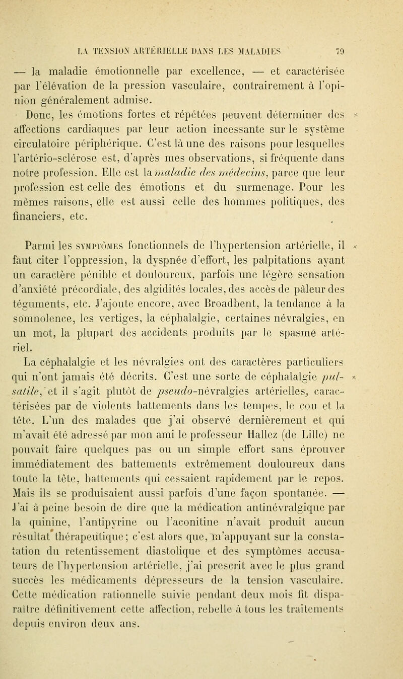 — la maladie émotionnelle par excellence, — et caractérisée par l'élévation de la pression vasculaire, contrairement à l'opi- nion généralement admise. Donc, les émotions fortes et répétées peuvent déterminer des affections cardiaques par leur action incessante sur le système circulatoire périphérique. C'est là une des raisons pour lesquelles l'artério-sclérose est, d'après mes observations, si fréquente dans notre profession. Elle est lumaladie des médecins, parce que leur profession est celle des émotions et du surmenage. Pour les mêmes raisons, elle est aussi celle des hommes politiques, des financiers, etc. Parmi les symptômes fonctionnels de l'hypertension artérielle, il faut citer l'oppression, la dyspnée d'effort, les palpitations ayant un caractère pénible et douloureux, parfois une légère sensation d'anxiété précordiale, des algidités locales, des accès de pâleur des téguments, etc. J'ajoute encore, avec Broadbent, la tendance à la somnolence, les vertiges, la céphalalgie, certaines névralgies, en un mot, la plupart des accidents produits par le spasme arté- riel. La céphalalgie et les névralgies ont des caractères particuliers qui n'ont jamais été décrits. C'est une sorte de céphalalgie pul- sadle^Qt il s'agit plutôt de pseudo-névraLlgies artérielles^ carac- térisées par de violents battements dans les tempes, le cou et la tête. L'un des malades que j'ai observé dernièrement et qui m'avait été adressé par mon ami le professeur Hallez (de Lille) ne pouvait faire quelques pas ou un simple effort sans éprouver immédiatement des battements extrêmement douloureux dans toute la tête, battements qui cessaient rapidement par le repos. Mais ils se produisaient aussi parfois d'une façon spontanée. — J'ai à peine besoin de dire que la médication antinévralgique par la quinine, l'antipyrine ou l'aconitine n'avait produit aucun résultat thérapeutique; c'est alors que, m'appuyant sur la consta- tation du retentissement diastolique et des symptômes accusa- teurs de riiypertension artérielle, j'ai prescrit avec le plus grand succès les médicaments dépresseurs de la tension vasculaire. Celte médication ralionnelle suivie pendant deux mois fit dispa- raître défmilivement cette alfeclion, rebelle «à tous les traitements depuis environ deux uns.