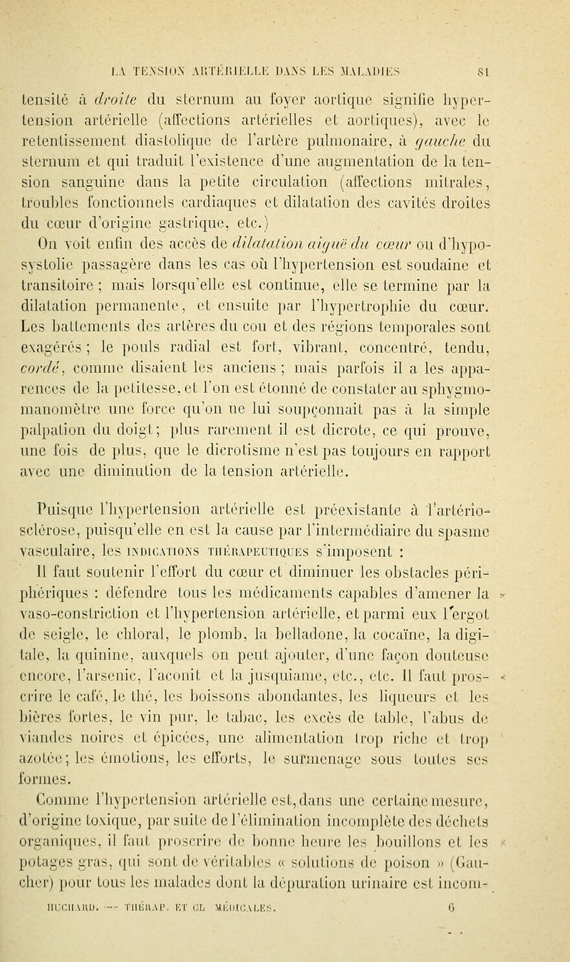 lensiLô à droite du sternum au foyer aorLiquc signifie liyper- Icnsion aiicriellc (affections artérielles et aortiques), avec le retentissement diastolique de l'artère pulmonaire, à gauche du sternum et qui traduit l'existence d'une augmentation de la ten- sion sanguine dans la petite circulation (affections mitrales, troubles fonctionnels cardiaques et dilatation des cavités droites du cœur d'origine gastrique, etc.) On voit enfin des accès de dilatalion aiguë du cœur ou d'iiypo- systolie passagère dans les cas oii l'hypertension est soudaine et transitoire ; mais lorsqu'elle est continue, elle se termine par la dilatation permanente, et ensuite par l'hypertrophie du cœur. Les battements des artères du cou et des régions temporales sont exagérés ; le pouls radial est fort, vibrant, concentré, tendu, cordé^ comme disaient les anciens ; mais parfois il a les appa- rences de la petitesse, et l'on est étonné de constater au sphygmo- manomètrc une force qu'on ne lui soupçonnait pas à la simple palpation du doigt; plus rarement il est dicrote, ce qui prouve, une fois de plus, cpe le dicrotisme n'est pas toujours en rapport avec une diminution de la tension artérielle. Puisc{ue l'hypertension artérielle est préexistante à l'artério- sclérose, puisqu'elle en est la cause par l'intermédiaire du spasme vasculaire, les iîndicatioîss tiiéhapeutiques s'imposent : 11 faut soutenir l'effort du cœur et diminuer les obstacles péri- phériques : défendre tous les médicaments capables d'amener la vaso-constriction et l'hypertension artérielle, et parmi eux l'ergot de seigle, le chloral, le plomb, la belladone, la cocaïne, la digi- tale, la quinine, auxquels on peut ajouter, d'une façon douteuse encore, l'arsenic, l'aconit et la jusc|uianie, etc., etc. 11 faut pros- crire le café, le thé, les boissons abondantes, les liqueurs et les bières fortes, le vin pur, le tabac, les excès de table, l'abus de Aiandes noires et épicées, une alimentation Irop riche et trop azotée; les émotions, les efforts, le surmenage sous toutes ses formes. Comme l'hypertension artérielle est, dans une certaine mesure, d'origine toxique, par suite de l'élimination incomplète des déchets organiques, il faut proscrire de bonne hciu-e les ])Oulllons et les potages gras, qui sont de \'éritables « solutions de poison » (Gau- cher) pour tous les malades dont la dépuration urinairc est incom- IIUCllAUU. l'IlliuAl'. KT (IL Ml'.lilCA LI'>3. (j