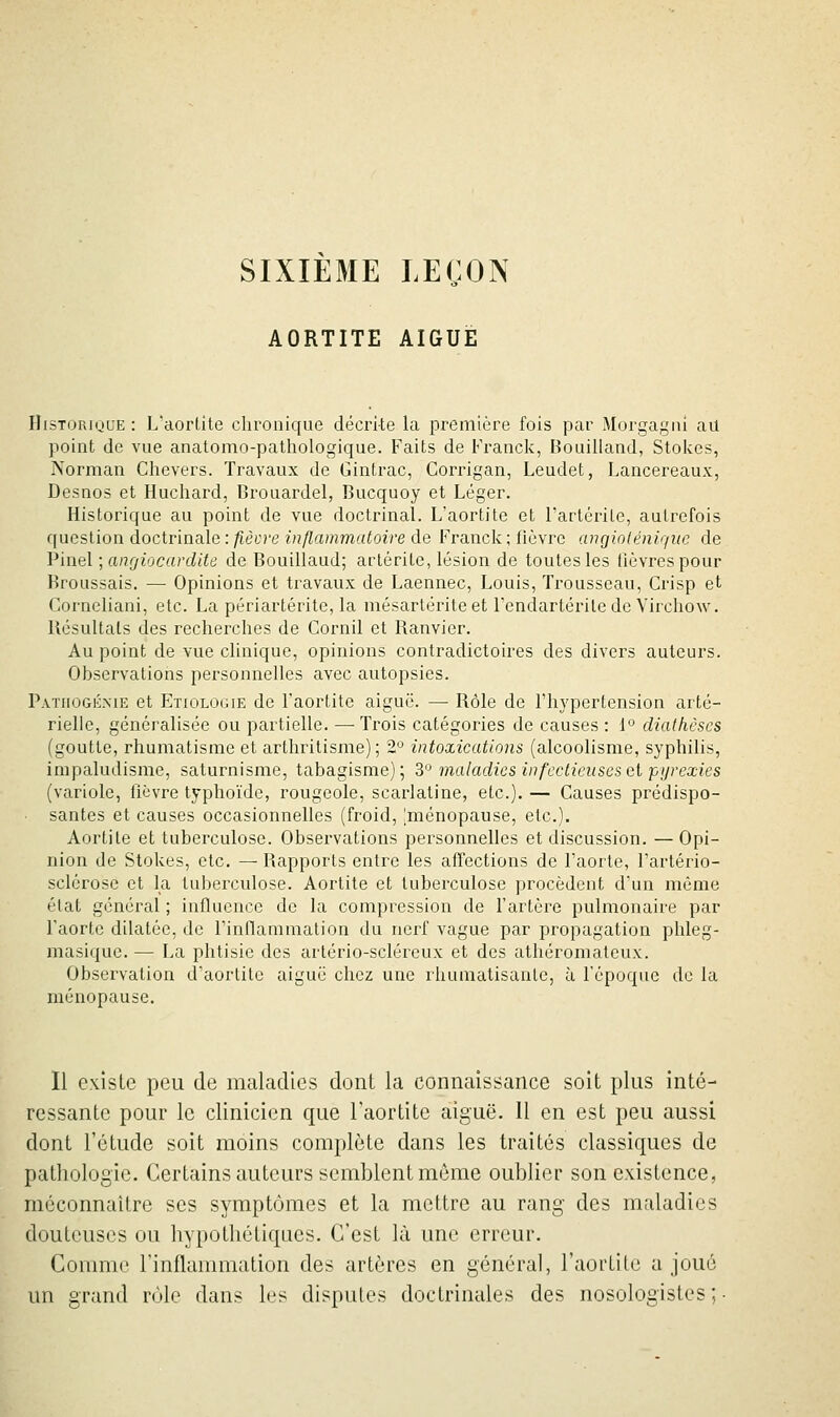 SIXIEME LEÇON AORTITE AIGUË Historique : L'aortite chronique décrite la première fois par Morgagai au point de vue anatomo-pathologique. Faits de Franclc, Bouilland, Stolces, Norman Clievers. Travaux de Gintrac, Corrigan, Leudet, Lancereaux, Desnos et Huchard, Brouardel, Bucquoy et Léger. Historique au point de vue doctrinal. L'aortite et l'artcrile, autrefois question doctrinale : fièvre inflammatoire de Franck ; fièvre (uigiolénii/iie de Pinel ; angiocardlte de Bouillaud; artérile, lésion de toutes les lièvres pour Hroussais. — Opinions et travaux de Laennec, Louis, Trousseau, Crisp et Corneliani, etc. La périartérite, la mésartérite et Fendartérite de Virchow. Résultais des recherches de Cornil et Ranvier. Au point de vue clinique, opinions contradictoires des divers auteurs. Observations personnelles avec autopsies. P.vTiioGÉME et Etiologie de Faortite aiguë. — Rôle de l'hypertension arté- rielle, généralisée ou partielle. — Trois catégories de causes : 1'^ diaihèses (goutte, rhumatisme et arthritisme); 2'^ intoxications (alcoolisme, syphilis, irapaludisme, saturnisme, tabagisme); 3'^ maladies infcctiensesei pijreœies (variole, ficvre typhoïde, rougeole, scarlatine, etc.). — Causes prédispo- • santés et causes occasionnelles (froid, [ménopause, etc.). Aortile et tuberculose. Observations personnelles et discussion. — Opi- nion de Stokes, etc. — Rapports entre les affections de l'aorte, l'artério- sclérose et la tuberculose. Aortite et tuberculose procèdent d'un même état général ; influence de la compression de Fartère pulmonaire par Faorte dilatée, de l'inflammation du nerf vague par propagation phleg- masique. — La phtisie des arlério-scléreux et des athéromalcux. Observation d'aortite aiguë chez une rhumatisante, à l'époque de la ménopause. Il existe peu de maladies dont la connaissance soit plus inté- ressante pour le clinicien que l'aortite aiguë. Il en est peu aussi dont l'étude soit moins complète dans les traités classiques de pathologie. Certains auteurs semblent môme oublier son existence, méconnaître ses symptômes et la mettre au rang des maladies douteuses ou hypothétiques. C'est là une erreur. Comme l'inflammation des artères en général, l'aortite a joué un grand rôle dans les disputes doctrinales des nosologistes ;