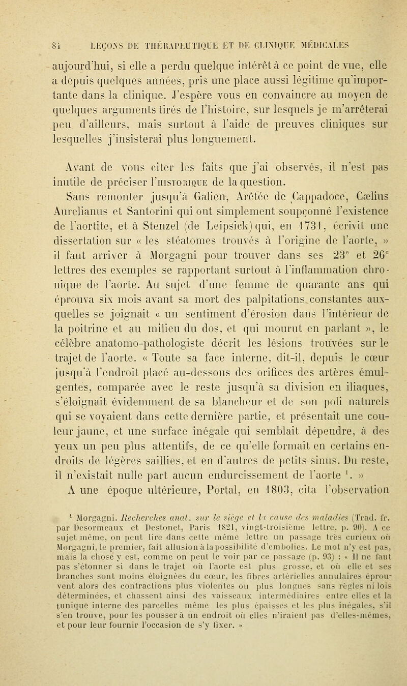 aujourd'liui, si elle a perdu quelque intérêt à ce point de vue, elle a depuis quelques années, pris une place aussi légitime qu'impor- tante dans la clinique. J'espère vous en convaincre au moyen de quelques arguments tirés de l'histoire, sur lesquels je m'arrêterai peu d'ailleurs, mais surtout à l'aide de preuves cliniques sur lesquelles j'insisterai plus longuement. Avant de vous citer les faits que j'ai observés, il n'est pas inutile de préciser I'historique de la question. Sans remonter jusqu'à Galien, Arêtée de Cappadoce, Cœlius Aurelianus et Santorini qui ont simplement soupçonné l'existence de l'aortitc, et à Stenzel (de Leipsick) qui, en 1731, écrivit une dissertation sur « les stéatomes trouvés à l'origine de l'aorte, » il faut arriver à Morgagni pour trouver dans ses 23 et 26 lettres des exemples se rapportant surtout à l'inflammation chro- nique de l'aorte. Au sujet d'une femme de quarante ans qui éprouva six mois avant sa mort des palpitations,constantes aux- quelles se joignait « un sentiment d'érosion dans l'intérieur de la poitrine et au milieu du dos, et qui mourut en parlant », le célèbre anatomo-patliologiste décrit les lésions trouvées sur le trajet de l'aorte. «Toute sa face inlerne, dit-il, depuis le cœur jusqu'à l'endroit placé au-dessous des orifices des artères cmul- gentes, comparée avec le reste jusqu'à sa division en iliaques, s'éloignait évidemment de sa blancheur et de son poli naturels qui se voyaient dans cette dernière partie, et présentait une cou- leur jaune, et une surface inégale qui semblait dépendre, à des yeux un peu plus attentifs, de ce qu'elle formait en certains en- droits de légères saillies, et en d'aulres de petits sinus. Du reste, il n'existait nulle part aucun endurcissement de l'aorte \ » A une époque ultérieure, Portai, en 1803, cita l'observation * Morgagni. lîechcrchcs anal, sur le siège cl l:i cause des maladies (Trad. fr. par Desormeaux et Destonet, Paris 1821, vingt-troisième lellrc, p. 90). A ce sujet même, on peul lire dans cette même lettre un passage très curieux où Morgagni, le premier, fait allusion à la possibilité d'embolies. Le mot n'y est pas, mais la chose y est, comme on peut le voir par ce passage (p. 93) : « 11 ne faut pas s'étonner si dans le trajet où. l'aorte est plus grosse, et où elle et ses branches sont moins éloignées du cœur, les fibres artérielles annulaires éprou- vent alors des contractions plus violentes ou plus longues sans règles ni lois déterminées, et chassent ainsi des vaisseaux intermédiaires entre elles et la tunique interne des parcelles même les plus épaisses et les plus inégales, s'il s'en trouve, pour les poussera un endroit oit elles n'iraienl pas d'elles-mêmes, et pour leur fournir l'occasion de s'y fixer. »