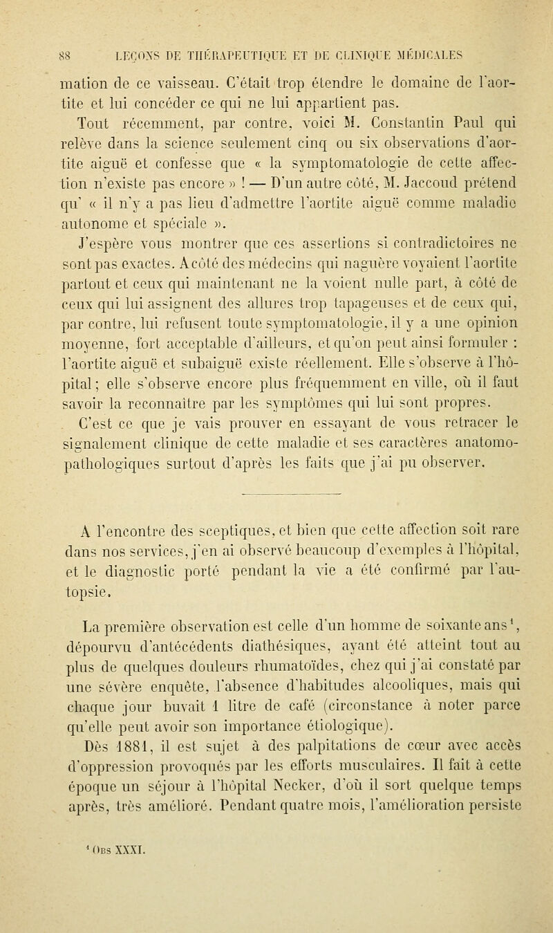 mation de ce vaisseau. C'était trop étendre le domaine de l'aor- tite et lui concéder ce qui ne lui appartient pas. Tout récemment, par contre, voici M. Constantin Paul qui relève dans la science seulement cinq ou six observations d'aor- tite aiguë et confesse que « la symptomatologie de cette affec- tion n'existe pas encore » ! — D'un autre côté, M. Jaccoud prétend qu' « il n'y a pas lieu d'admettre l'aortite aiguë comme maladie autonome et spéciale ». J'espère vous montrer que ces assertions si contradictoires ne sont pas exactes. Acôté des médecins qui naguère voyaient l'aorlile partout et ceux qui maintenant ne la voient nulle part, à côté de ceux qui lui assignent des allures trop tapageuses et de ceux qui, par contre, lui refusent toute symptomatologie, il y a une opinion moyenne, fort acceptable d'ailleurs, et qu'on peut ainsi formuler : l'aortite aiguë et subaiguë existe réellement. Elle s'observe à l'hô- pital ; elle s'observe encore plus fréquemment en ville, oii il faut savoir la reconnaître par les symptômes qui lui sont propres. C'est ce que je vais prouver en essayant de vous retracer le signalement clinique de cette maladie et ses caractères anatomo- pathologiques surtout d'après les faits que j'ai pu observer. A rencontre des sceptiques, et bien que cette affection soit rare dans nos services, j'en ai observé beaucoup d'exemples à l'hôpital, et le diagnostic porté pendant la vie a été confirmé par l'au- topsie. La première observation est celle d'un homme de soixante ans*, dépourvu d'antécédents diathésiques, ayant été atteint tout au plus de quelques douleurs rhumatoïdes, chez qui j'ai constaté par une sévère enquête, l'absence d'habitudes alcooliques, mais qui chaque jour buvait 1 litre de café (circonstance à noter parce qu'elle peut avoir son importance étiologique). Dès 1881, il est sujet à des palpitations de cœur avec accès d'oppression provoqués par les efforts musculaires. Il fait à cette époque un séjour à l'hôpital Necker, d'oii il sort quelque temps après, très amélioré. Pendant quatre mois, l'amélioration persiste ' Obs XXXI.