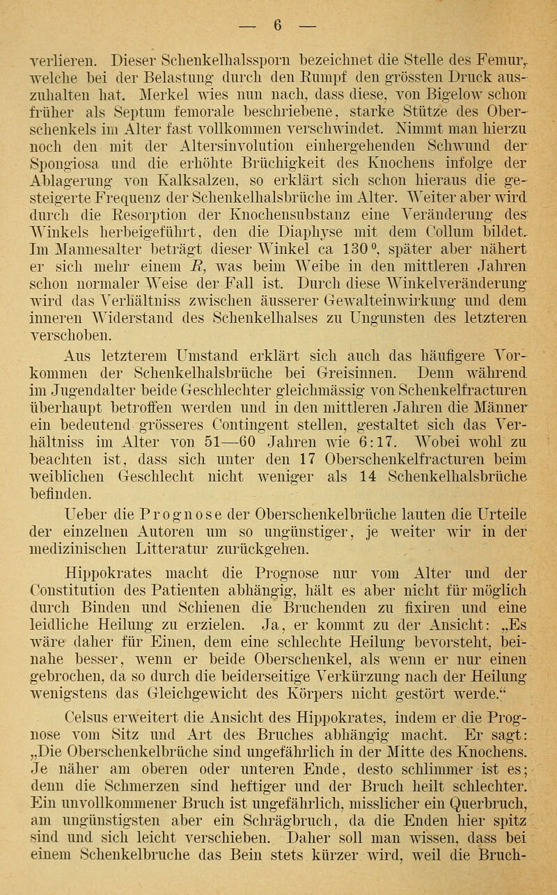 verlieren. Dieser Sclieiikelhalssporn bezeiclinet die Stelle des Femiir,. welche bei der Belastung' durch den Eumpf den grössten Druck aus- zuhalten hat. Merkel wies nun nach, dass diese, von Big-elow schon früher als Septuni femorale beschriebene, starke Stütze des Ober- schenkels im Alter fast vollkommen verschwindet. Nimmt man hierzu noch den mit der Altersinvolution einhergehenden Schwund der Spongiosa und die erhöhte Brüchigkeit des Knochens infolge der Ablagerung- von Kalksalzen, so erklärt sich schon hieraus die ge- steigerte Frequenz der Schenkelhalsbrüche im Alter. Weiter aber wird durch die Eesorption der Knochensubstanz eine Veränderung des' AVinkels herbeigeführt, den die Diaph^^se mit dem Collum bildet.. Im Mannesalter beträg-t dieser Winkel ca 130*', später aber nähert er sich mehr einem E, was beim Weibe in den mittleren Jahren schon normaler Weise der Fall ist. Durch diese Winkelveränderung wird das Yerhältniss zwischen äusserer Gewalteinwirkung- und dem inneren Widerstand des Schenkelhalses zu Ungunsten des letzteren. verschoben. Aus letzterem Umstand erklärt sich auch das häufigere Yor- kommen der Schenkelhalsbrüche bei G-reisinnen. Denn während im Jugendalter beide Geschlechter gleichmässig' von Schenkelfracturen überhaupt betroffen werden und in den mittleren Jahren die Männer ein bedeutend grösseres Contingent stellen, gestaltet sich das Yer- hältniss im Alter von 51—60 Jahren wie 6:17. Wobei wohl zu beachten ist, dass sich unter den 17 Oberschenkelfracturen beim weiblichen Geschlecht nicht weniger als 14 Schenkelhalsbrüche befinden. Ueber die Prognose der Oberschenkelbrüche lauten die Urteile der einzelnen Autoren um so ungünstiger, je weiter wir in der medizinischen Litteratur zurückgehen. Hippokrates macht die Prognose nur vom Alter und der Constitution des Patienten abhängig, hält es aber nicht für möglich durch Binden und Schienen die Bruchenden zu fixiren und eine leidliche Heilung zu erzielen. Ja, er kommt zu der Ansicht: „Es wäre daher für Einen, dem eine schlechte Heilung bevorsteht, bei- nahe besser, wenn er beide Oberschenkel, als wenn er nur einen gebrochen, da so durch die beiderseitige Verkürzung nach der Heilung wenigstens das Gleichgewicht des Körpers nicht gestört werde. Celsus erweitert die Ansicht des Hippokrates, indem er die Prog- nose vom Sitz und Art des Bruches abhängig macht. Er sagt: „Die Oberschenkelbrüche sind ungefährlich in der Mitte des Knochens. Je näher am oberen oder unteren Ende, desto schlimmer ist es; denn die Schmerzen sind heftiger und der Bruch heilt schlechter. Ein unvollkommener Bruch ist ungefährlich, misslicher ein Querbruch, am ungünstigsten aber ein Schrägbruch, da die Enden hier spitz sind und sich leicht verschieben. Daher soll man wissen, dass bei einem Schenkelbruche das Bein stets kürzer wird, weil die Bruch-