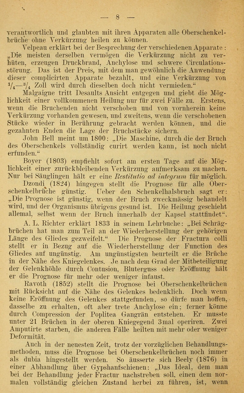 verantAvortlicli und giaubten mit ihren Apparaten alle Oberschenkel- brüclie olme Verkürzung' heilen zu können. Yelpeau erklärt bei der Besprechung der verschiedenen Apparate : „Die meisten derselben vermögen die Verkürzung nicht zu ver- hüten, erzeug-en Druckbrand, Anchylose und schwere Circulations- störung. Das ist der Preis, mit dem man gewöhnlich die Anwendung dieser complicirten Apparate bezahlt, und eine Verkürzung von Y4—Y4 ^oll wird durch dieselben doch nicht vermieden. Malgaigne tritt Desaults Ansicht entgegen und giebt die Mög- lichkeit einer vollkommenen Heilung nur für zwei Fälle zu. Erstens, wenn die Bruchenden nicht verschoben und von vornherein keine Verkürzung vorhanden gewesen, und zweitens, wenn die verschobenen Stücke wieder in Berührung gebracht werden können, und die gezahnten Enden die Lage der Bruchstücke sichern. John Bell meint um 1800: „Die Maschine, durch die der Bruch des Oberschenkels vollständig curirt werden kann, ist noch nicht erfunden. Boyer (1803) empfiehlt sofort am ersten Tage auf die Mög- lichkeit einer zurückbleibenden Verkürzung aufmerksam zu machen. Nur bei Säuglingen hält er eine Restitutio ad integrum für möglich. Dzondi^ (1824) hingegen stellt die Prognose für alle Ober- schenkelbrüche günstig. Lieber den Schenkelhalsbruch sagt er: „Die Prognose ist günstig, wenn der Bruch zweckmässig behandelt wdrd, und der Organismus übrigens gesund ist. Die Heilung geschieht allemal, selbst wenn der Bruch innerhalb der Kapsel stattfindet. A.L.Richter erklärt 1833 in seinem Lehrbuche: „Bei Schräg- brüchen hat man zum Teil an der Wiederherstellung der gehörigen Länge des Gliedes gezweifelt. Die Prognose der Fractura colli stellt er in Bezug auf die Wiederherstellung der Function des Gliedes auf ungünstig. Am ungünstigsten beurteilt er die Brüche in der Nähe des Kniegelenkes. Je nach dem Grad der Mitbeteiligung der Gelenkhöhle durch Coutusion, Bluterguss oder Eröffnung hält er die Prognose für mehr oder weniger infaust. Ravoth (1852) stellt die Prognose bei Oberschenkelbrüchen mit Rücksicht auf die Nähe des Gelenkes bedenklich. Doch wenn keine Eröffnung des Gelenkes stattgefunden, so dürfe man hoffen, dasselbe zu erhalten, oft aber trete Anchj-lose ein; ferner könne durch Compression der Poplitea Gangrän entstehen. Er musste unter 21 Brüchen in der oberen Kniegegend 3 mal operiren. Zwei Amputirte starben, die anderen Fälle heilten mit mehr oder weniger Deformität. Auch in der neuesten Zeit^ trotz der vorzüglichen Behandlungs- methoden, muss die Prognose bei Oberschenkelbrüchen noch immer als dubia hingestellt werden. So äusserte sich Beely (1876) in einer Abhandlung über Gypshanfschienen: „Das Ideal, dem man bei der Behandlung jeder Fractur nachstreben soll, einen dem nor- malen vollständig gleichen Zustand herbei zu führen, ist, wenn