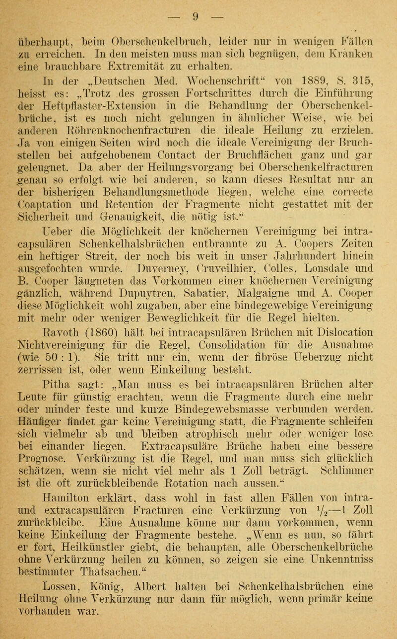 üherliau))!, beim Obersc.lienkelbiucli, leider nur in weniw-en Fällen zu erreichen. In den meisten muss man sich begnüg'en, dem Kranken eine l)rauchbare Extremität zu erhalten. In der ,.Deutsclien Med. AN'ochenschrift^' von 1889, S. 315, lieisst es: ,/rrotz des grossen Fortschrittes durch die Einführung der Heftpflaster-Extension in die Behandlung der Oberschenkel- brüche, ist es noch nicht gelungen in ähnlicher Weise, wie bei anderen Köhrenknochenfrac'tui'en die ideale Heilung zu erzielen. Ja von einigen leiten wlixl noch die ideale Vereinigung der Bruch- stellen bei aufgehobenem C-ontact der Bruchflächen ganz und gar geleugnet. Da aber der Heilungsvorgang bei Oberschenkelfracturen genau so erfolgt wie bei anderen, so kann dieses Resultat nur an der bisherigen Behandlungsmethode liegen, welche eine correcte Coa]jtation und Retention der Fragmente nicht gestattet mit der Sicherheit und Genauigkeit, die nötig ist.'' Ueber die Möglichkeit der knöchernen Vereinigung bei intra- capsulären Schenkelhalsbrüchen entbrannte zu A. Coopers Zeiten ein heftiger Streit, der noch bis weit in unser Jahrhundert hinein ausgefochten wurde. Duverney, Cruveilhier, Colles, Lonsdale und B. Cooper läugneten das Vorkommen einer knöchernen Vereinigung gänzlich, während Dupuytren, Sabatier, Malgaigne und A. Cooper diese ]\Iöglichkeit wohl zugaben, aber eine bindegewebige Vereinigung mit mehr oder weniger Beweglichkeit für die Regel hielten. Ravoth (1860) hält bei intracapsulären Brüchen mit Dislocation Nichtvereinigung für die Regel, C'onsolidation für die Ausnahme (wie 50 : 1). Sie tritt nur ein, wenn der fibröse Ueberzug nicht zerrissen ist, oder wenn Einkeilung besteht. Pitha sagt: „Man muss es bei intracapsulären Brüchen alter Leute für günstig erachten, wenn die Fragmente durch eine mehr oder minder feste und kurze Bindegewebsmasse verbunden werden. Häufiger findet gar keine Vereinigung statt, die Fragmente schleifen sich vielmehr ab und bleiben atrophisch mehr oder weniger lose bei einander liegen. Extracapsuläre Brüche haben eine bessere Prognose. Verkürzung ist die Regel, und man muss sich glücklich schätzen, wenn sie nicht viel mehr als 1 Zoll beträgt. Schlimmer ist die oft zurückbleibende Rotation nach aussen.' Hamilton erklärt, dass wohl in fast allen Fällen von intra- und extracapsulären Fracturen eine Verkürzung von V2—^ ^oll zurückbleibe. Eine Ausnahme könne nur dann vorkommen, wenn keine Einkeilung der Fragmente bestehe. „Wenn es nun. so fährt er fort, Heilkünstler giebt, die behaupten, alle Oberschenkelbrüche ohne Verkürzung heilen zu können, so zeigen sie eine Unkenntniss bestimmter Thatsachen. Lossen, König, Albert halten bei Schenkelhalsbrüchen eine Heilung ohne \>rkürzung nur dann für möglich, wenn primär keine vorhanden war.
