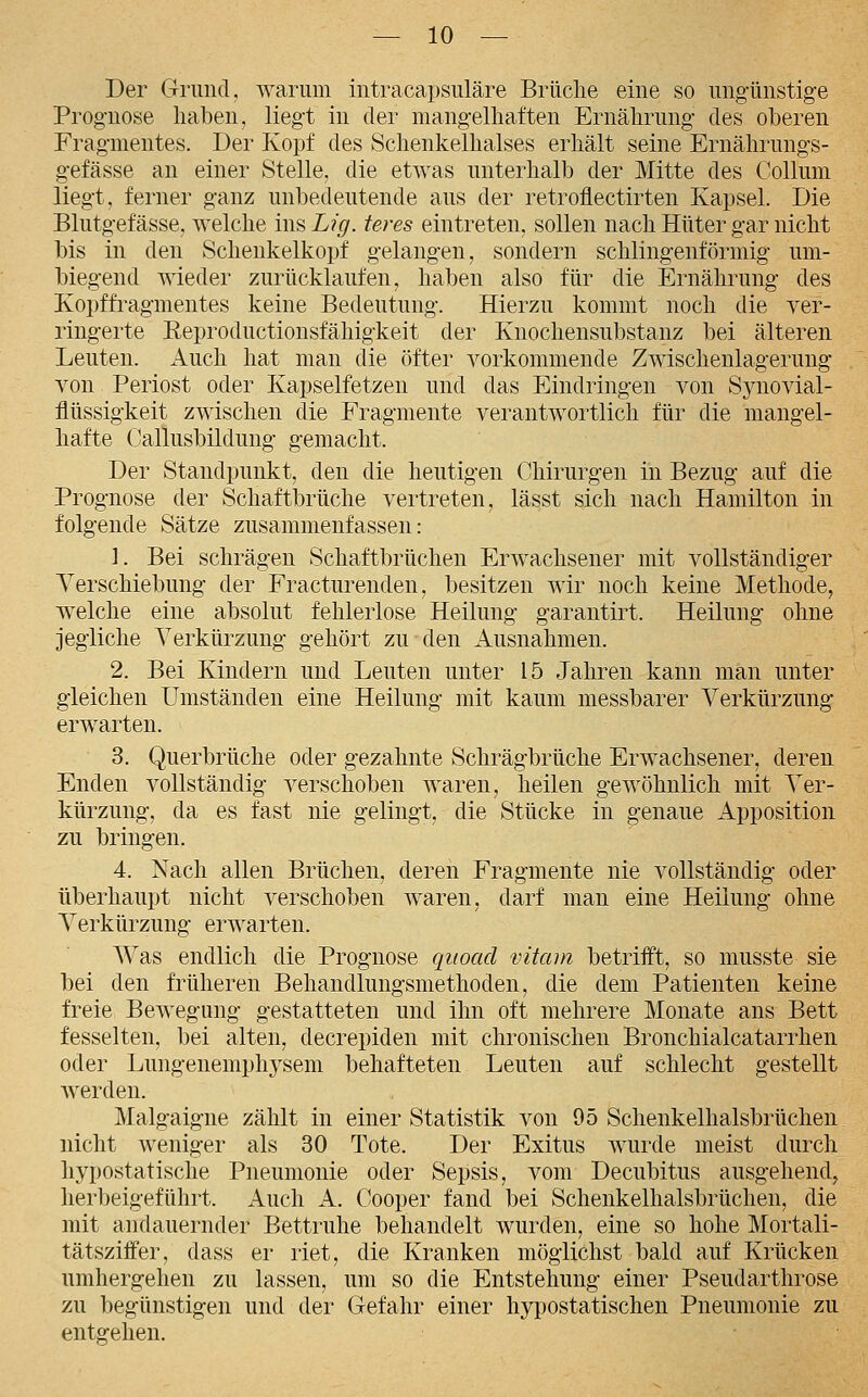 Der Grund, warum intracapsuläre Brüche eine so ungünstige Prognose liaben, liegt in der mangelhaften Ernährung des oberen Fragmentes. Der Kopf des Schenkelhalses erhält seine Ernährungs- gefässe an einer Stelle, die etwas unterhalb der Mitte des Collum liegt, ferner ganz unbedeutende aus der retroflectirten Kapsel. Die Blutgefässe, welche ins Lig. teres eintreten, sollen nach Hüter gar nicht bis in den Schenkelkopf gelangen, sondern schlingenförmig um- biegend wieder zurücklaufen, haben also für die Ernährung des Kopffragmentes keine Bedeutung. Hierzu kommt noch die ver- ringerte Eeproductionsfähigkeit der Knochensubstanz bei älteren Leuten, iluch hat man die öfter vorkommende Zwischenlagerung von Periost oder Kapselfetzen und das Eindringen von Synovial- flüssigkeit zwischen die Fragmente verantwortlich für die mangel- hafte Callusbildung gemacht. Der Standpunkt, den die heutigen Chirurgen in Bezug auf die Prognose der Schaftbrüche vertreten, lässt sich nach Hamilton in folgende Sätze zusammenfassen: 1. Bei schrägen Schaftbrüchen Erwachsener mit vollständiger Verschiebung der Fracturenden, besitzen wir noch keine Methode, welche eine absolut fehlerlose Heilung garantirt. Heilung ohne jegliche Verkürzung gehört zu den Ausnahmen. 2. Bei Kindern und Leuten unter 15 Jahren kann man unter gleichen Umständen eine Heilung mit kaum messbarer Verkürzung erwarten. 3. Querbrüche oder gezahnte Schrägbrüche Erwachsener, deren Enden vollständig verschoben waren, heilen gewöhnlich mit Ver- kürzung, da es fast nie gelingt, die Stücke in genaue Apposition zu bringen. 4. Nach allen Brüchen, deren Fragmente nie vollständig oder überhaupt nicht verschoben waren, darf man eine Heilung ohne Verkürzung erwarten. Was endlich die Prognose qiioacl vitam betrifft, so musste sie bei den früheren Behandlungsmethoden, die dem Patienten keine freie Bewegung gestatteten und ihn oft mehrere Monate ans Bett fesselten, bei alten, decrepiden mit chronischen Bronchialcatarrhen oder Lungenemphysem behafteten Leuten auf schlecht gestellt Averden. Malgaigne zählt in einer Statistik von 95 Schenkelhalsbrüchen nicht weniger als 30 Tote. Der Exitus wurde meist durch hypostatische Pneumonie oder Sepsis, vom Decubitus ausgehend, herbeigeführt. Auch A. Cooper fand bei Schenkelhalsbrüchen, die mit andauernder Bettruhe behandelt wurden, eine so hohe Mortali- tätsziffer, dass er riet, die Kranken möglichst bald auf Krücken umhergehen zu lassen, um so die Entstehung einer Pseudarthrose zu begünstigen und der Gefahr einer hypostatischen Pneumonie zu entgehen.