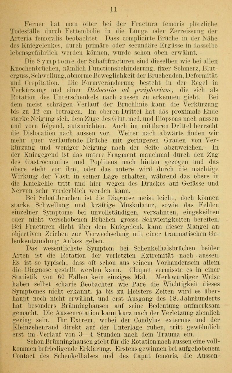 Ft'iiiei' liat man öfter bei der li^ractuia feiiioris i)lötzliclie l'ode.stalle durcli Fetteiiibolie in die Lung-e oder Zerreissun^- der Arteria fcnioralis l»eol)a{']itet. Dass complicirte l^iüclie in der Nähe des Ivniejielenkes. durcli pi'imäi'e oder secundäre Ergüsse in dasselbe lebensg-efälirlicli werden können, wurde schon oben erwähnt. Die Syini>tome der Schaftfracturen sind dieselben wie bei allen Knoclu'ubrüclien. nämlich Functionsljehinderuno-. fixer Schmerz, J^lut- erg-uss. Schwellung-. al)norme Beweg-lichkeit der i^ruchenden, Deformität und Krepitation. Die Formveränderung' besteht in der Kegel in Verkürzung- und einer Dislocatio ad jyei'ijjhenam, die sich als Rotation des Unterschenkels nach aussen zu erkennen giebt. Bei dem meist schrägen ^>rlauf der Bruchlinie kann die Verkürzung- bis zu 12 cm betragen. Im ol)eren Drittel hat das proximale Phide starke Neigung- sich, dem Zuge des Glut. med. und Iliopsoas nach aussen und vorn folgend, aufzurichten. Auch im mittleren Drittel herrscht die Dislocation nach aussen vor. Weiter nach abwärts finden wir mehr quei- verlaufende Brüche mit g-eringei-en Graden von Ver- kürzung und weniger Neigung nach der Seite abzuweichen. In der Kniegegend ist das untere Fragment manchmal durch den Zug des Ga.strocnemius und Popliteus nach hinten gezogen und das obere steht vor ihm, oder das untere wird durch die mächtige AVirkung der Vasti in seiner Lage erhalten, während das obere in die Kniekehle tritt und hier wegen des Druckes auf Gefässe und Nerven sehr verderblich Averden kann. Bei Schaftbrüchen ist die Diagnose meist leicht, doch kfjunen starke Schwellung und kräftige Muskulatur, sowie das Fehlen einzelner Svmptome bei unvollständigen, verzahnten, eingekeilten oder nicht verschobenen Brüchen grosse Schwierigkeiten bereiten. Bei Fracturen dicht über dem Kniegelenk kann dieser ]\Iangel an objectiven Zeichen zur Verwechselung mit einer traumatischen Ge- lenkentzündung Anlass geben. Das wesentlichste Symptom bei Schenkelhalsbrüchen beider Arten ist die Rotation der verletzten Extremität nach aussen. Es ist so typisch, dass oft schon aus seinem Vorhandensein allein die Diagnose gestellt werden kann. Cloquet vermLsste es in einer Statistik von 60 Fällen kein einziges Mal. Merkwürdiger Weise haben selbst scharfe Beobachter wie Pare die Wichtigkeit dieses Symptomes nicht erkannt, ja bis zu Heisters Zeiten wird es über- haupt nocli nicht erwähnt, und erst Ausgang des 18. Jahrhunderts hat besonders Brünning-hausen auf seine Bedeutung- aufmerksam gemacht. Die Aussenrotation kann kurz nach der Verletzung ziemlich gering sein. Ihr Extrem, wobei der Condylus externus und der Kleinzehenrand direkt auf der Unterlage ruhen, tritt gewöhnlich erst im Verlauf von 8—4 Stunden nach dem Trauma ein. Schon Brünninghausen giebt für die Rotation nach aussen eine voll- kommen befriedigende Erklärung. Erstens gewinnen bei aufgehobenem Contact des Schenkelhalses und des Caput femoris, die Aussen-