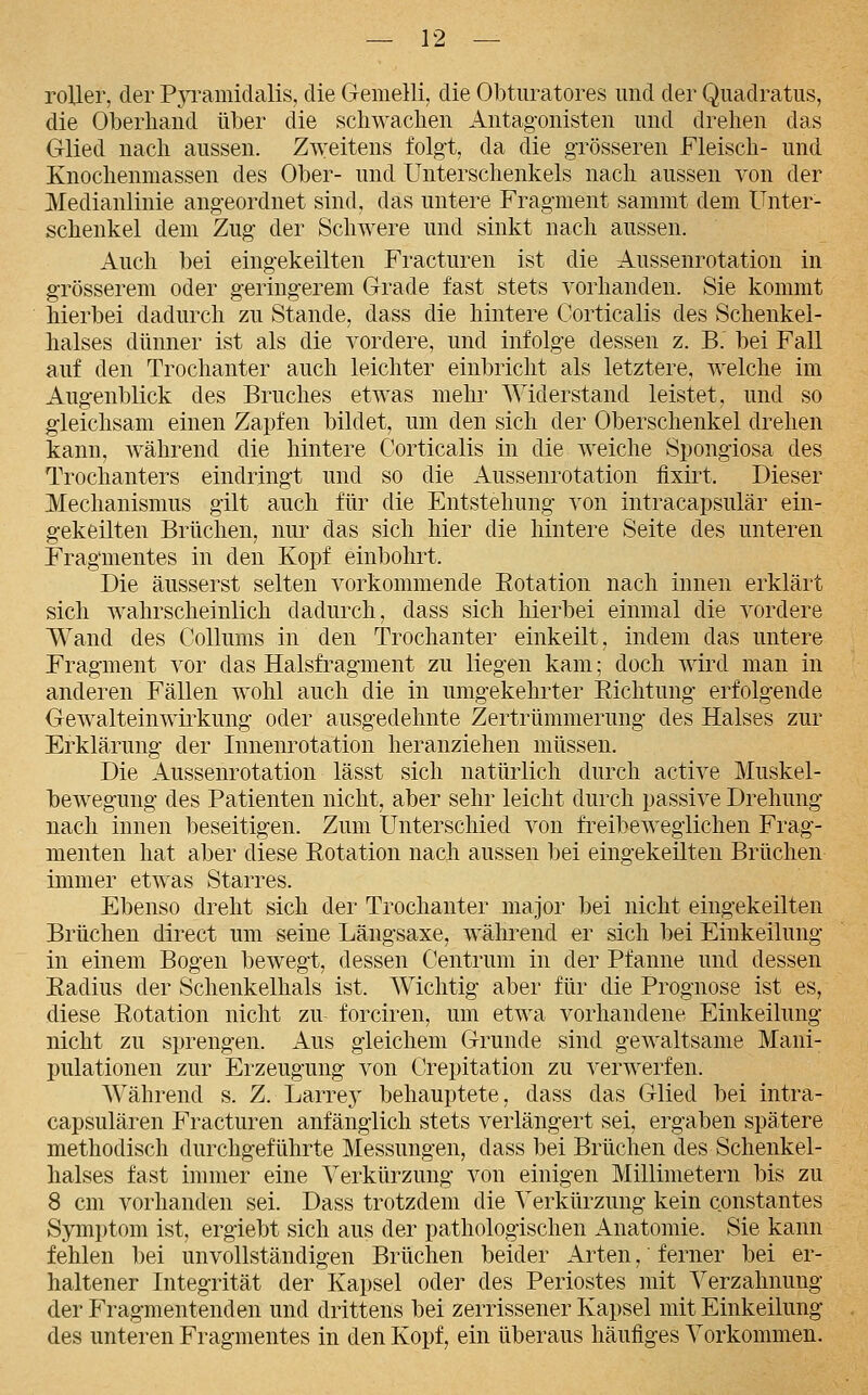 roUer, der Pyramidalis, die Gemelli, die Obturatores und der Qnadratus, die Oberhand über die schwachen Antag'onisten und drehen das Glied nach aussen. Zweitens folgt, da die grösseren Fleisch- und Knochenmassen des Ober- und Unterschenkels nach aussen von der Medianlinie angeordnet sind, das untere Fragment sammt dem Unter- schenkel dem Zug der Schwere und sinkt nach aussen. Auch bei eingekeilten Fracturen ist die Aussenrotation in grösserem oder geringerem Grade fast stets vorhanden. Sie kommt hierbei dadurch zu Stande, dass die hintere Corticalis des Schenkel- halses dünner ist als die vordere, und infolge dessen z. B. bei Fall auf den Trochanter auch leichter einbricht als letztere, welche im Augenblick des Bruches etwas mehr Widerstand leistet, und so gleichsam einen Zapfen bildet, um den sich der Oberschenkel drehen kann, während die hintere Corticalis in die weiche Spongiosa des Trochanters eindringt und so die Aussenrotation fixirt. Dieser Mechanismus gilt auch für die Entstehung von intracapsulär ein- gekeilten Brüchen, nur das sich hier die hintere Seite des unteren Fragmentes in den Kopf einbohrt. Die äusserst selten vorkommende Rotation nach innen erklärt sich wahrscheinlich dadurch, dass sich hierbei einmal die vordere Wand des Collums in den Trochanter einkeilt, indem das untere Fragment vor das Halsfragment zu liegen kam; doch wird man in anderen Fällen wohl auch die in umgekehrter Eichtung erfolgende Gewalteinwirkung oder ausgedehnte Zertrümmerung des Halses zur Erklärung der Innenrotation heranziehen müssen. Die Aussenrotation lässt sich natürlich durch active Muskel- bewegung des Patienten nicht, aber sehr leicht durch passive Drehung nach innen beseitigen. Zum Unterschied von freibewegiichen Frag- menten hat aber diese Rotation nach aussen bei eingekeilten Brüchen immer etwas Starres. Ebenso dreht sich der Trochanter major bei nicht eingekeilten Brüchen direct um seine Längsaxe, während er sich bei Einkeilung in einem Bogen bewegt, dessen Centrum in der Pfanne und dessen Radius der Schenkelhals ist. Wichtig aber für die Prognose ist es, diese Rotation nicht zu forciren, um etwa vorhandene Einkeilung nicht zu sprengen. Aus gleichem Grunde sind gewaltsame Mani- pulationen zur Erzeugung von Crepitation zu verwerfen. Während s. Z. Larrey behauptete, dass das Glied bei intra- capsulären Fracturen anfänglich stets verlängert sei, ergaben spätere methodisch durchgeführte Messungen, dass bei Brüchen des Schenkel- halses fast immer eine Verkürzung von einigen Millimetern bis zu 8 cm vorhanden sei. Dass trotzdem die Verkürzung kein constantes Symptom ist, ergiebt sich aus der pathologischen Anatomie. Sie kann fehlen bei unvollständigen Brüchen beider Arten, ferner bei er- haltener Integrität der Kapsel oder des Periostes mit Verzahnung der Fragmentenden und drittens bei zerrissener Kapsel mit Einkeilung des unteren Fragmentes in den Kopf, ein überaus häufiges Vorkommen.