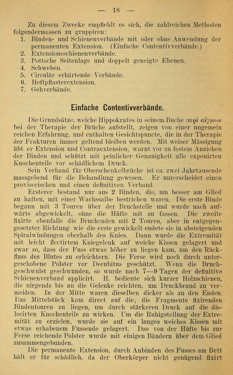 Zu diesem Zwecke empfiehlt es sich, die zahlreichen Methoden folg-endermassen zu gTuppiren: 1. Binden- und Schienenverbände mit oder ohne iVnwendung der permanenten Extension. (Einfache Contentivverhände.) 2. Extensionsschienenverbände. 3. Pottsche Seitenlag'e und doppelt geneigte Ebenen. 4. Schweben. 5. Circulär erhärtende Verbände. 6. Heftpflasterextension. 7. Gehverbände. Einfache Contentlvverbände. Die Grundsätze, welche Hippokrates in seinem Buche neQt acy/icov bei der Therapie der Brüche aufstellt, zeigen von einer ungemein reichen Erfahrung, und enthalten Gesichtspuncte, die in der Therapie der Frakturen immer geltend bleiben werden. Mit weiser Mässigung übt er Extension und Contraextension, warnt vor zu festem Anziehen der Binden und schützt mit peinlicher Genauigkeit alle exponirten Knochenteile vor schädlichem Druck. Sein Verband für Oberschenkelbrüche ist ca. zAvei Jahrtausende massgebend für die Behandlung gewesen. Er unterscheidet einen provisorischen und einen definitiven Verband. Ersterer bestand nur aus 2 Binden, die, um besser am Glied zu haften, mit einer Wachssalbe bestrichen waren. Die erste Binde begann mit 3 Touren über der Bruchstelle und wurde nach auf- wärts abgewickelt, ohne die Hüfte mit zu fassen. Die zweite fixirte ebenfalls die Bruchenden mit 2 Touren, aber in entgegen- gesetzter Richtung wie die erste gewickelt endete sie in absteigenden Spiralwindungen oberhalb des Knies. Dann wurde die Extremität mit leicht flectirtem Kniegelenk auf weiche Kissen gelagert und zwar so, dass der Fuss etwas höher zu liegen kam, um den Eück- fluss des Blutes zu erleichtern. Die Ferse wird noch durch unter- geschobene Polster vor Decubitus geschützt. AVenn die Bruch- geschwulst geschwunden, so wurde nach 7—9 Tagen der definitive Schienenverband applicirt. H. bediente sich kurzer Holzschienen, die nirgends bis an die Gelenke reichten, um Druckbrand zu ver- meiden. In der Mitte waren dieselben dicker als an den Enden. Das Mittelstück kam direct auf die, die Fragmente fixirenden Bindentouren zu liegen, um durch stärkeren Druck auf die dis- locirten Knochenteile zu wirken. Um die Ruhigstellung der Extre- mität zu erzielen, wurde sie auf ein langes weiches Kissen mit etwas erhabenem Fussende gelagert. Das von der Hüfte bis zur Ferse reichende Polster wurde mit einigen Bändern über dem Glied zusammengebunden. Die permanente Extension, durch Anbinden des Fusses am Bett hält er für schädlich, da der Oberkörper nicht genügend fixirt