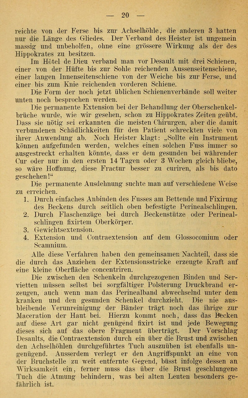 reichte von der Ferse bis zur Achselhöhle, die anderen 3 hatten nur die Länge des Gliedes. Der Verband des Heister ist ungemein massig und unbeholfen, ohne eine grössere Wirkung als der des Hippokrates zu besitzen. Im Hotel de Dieu verband man vor Desault mit drei Schienen^ einer von der Hüfte bis zur Sohle reichenden Aussenseitenschieney einer langen Innenseitenschiene von der Weiche bis zur Ferse, und einer bis zum Knie reichenden vorderen Schiene. Die Form der noch jetzt üblichen Schienenverbände soll weiter unten noch besprochen werden. Die permanente Extension bei der Behandlung der Oberschenkel- brüche wurde, wie wir gesehen, schon zu Hippokrates Zeiten geübt. Dass sie nötig sei erkannten die meisten Chirurgen, aber die damit verbundenen Schädlichkeiten für den Patient schreckten viele von ihrer Anwendung ab. Noch Heister klagt: „Sollte ein Instrument können aufgefunden werden, welches einen solchen Fuss immer so ausgestreckt erhalten könnte, dass er dem gesunden bei währender Cur oder nur in den ersten 14 Tagen oder 3 Wochen gleich bliebe, so wäre Hoffnung, diese Fractur besser zu curiren, als bis dato geschehen! Die permanente Ausdehnung suchte man auf verschiedene Weise zu erreichen. 1. Durch einfaches Anbinden des Fusses am Bettende undFixirung des Beckens durch seitlich oben befestigte Perinealschlingen. 2. Durch Flaschenzüge bei durch Beckenstütze oder Perineal- schlingen flxirtem Oberkörper. 3. Gewichtsextension. 4. Extension und Contraextension auf dem Glossocomium oder Scamnium. xille diese Verfahren haben den gemeinsamen Nachteil, dass sie die durch das Anziehen der Extensionsstricke erzeugte Kraft auf eine kleine Oberfläche concentriren. Die zwischen den Schenkeln durchgezogenen Binden und Ser- vietten müssen selbst bei sorgfältiger Polsterung Druckbrand er- zeugen, auch wenn man das Perinealband abwechselnd unter dem kranken und den gesunden Schenkel durchzieht. Die nie aus- bleibende Verunreinigung der Bänder trägt noch das ihrige zur Maceration der Haut bei. Hierzu kommt noch, dass das Becken auf diese Art gar nicht genügend fixirt ist und jede Bewegung dieses sich auf das obere Fragment überträgt. Der Vorschlag Desaults, die Contraextension durch ein über die Brust und zwischen den Achselhöhlen durchgeführtes Tuch auszuüben ist ebenfalls un- genügend. Ausserdem verlegt er den Angriffspunkt an eine von der Bruchstelle zu weit entfernte Gegend, büsst infolge dessen an AVirksamkeit ein, ferner muss das über die Brust geschlungene Tuch die Atmung behindern, was bei alten Leuten besonders ge- fährlich ist.