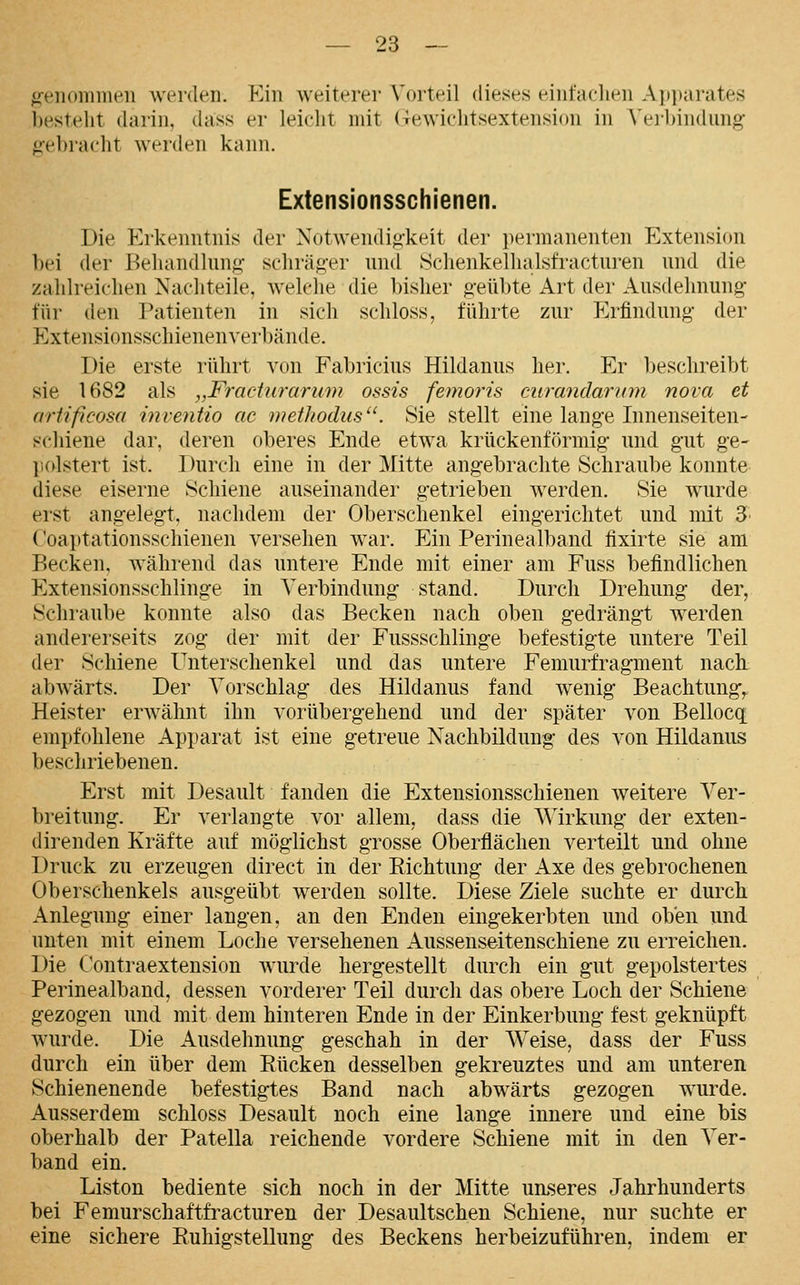 »reMominen werden. Kin weiterer Vorteil dieses eiiifaelien Aiijjarates bestellt darin, dass er leicht mit (it^wichtsextension in Veibindiing g-ebraeht werden kann. Extensionsschienen. Die Erkenntnis der Notwendig-keit der permanenten Extension bei der Beliandhing schräger nnd Schenkelhalsfractui-en und die zahlreichen Nachteile, welche die bisher geübte Art der Ausdehnung für den Patienten in sich schloss, führte zur Erfindung der Extensionsschienenverbände. Die erste rührt von Fabricius Hildanus her. Er beschreibt sie 1682 als „Fradurarimi ossis femoris curandarum nova et artificosa inveiitio ac methodus. Sie stellt eine lange Innenseiten- schiene dar, deren oberes Ende etwa krückenförmig und gut ge- jicdstert ist. Durch eine in der Mitte angebrachte Schraube konnte diese eiserne Schiene auseinander getrieben werden. Sie wurde erst angelegt, nachdem der Oberschenkel eingerichtet und mit 3' Coaptationsschienen versehen war. Ein Perinealband fixirte sie am Becken, während das untere Ende mit einer am Fuss befindlichen Extensionsschlinge in Verbindung stand. Durch Drehung der, Schraube konnte also das Becken nach oben gedrängt werden andererseits zog der mit der Fussschlinge befestigte untere Teil der Scliiene Unterschenkel und das untere Femurfragment nach abwärts. Der Vorschlag des Hildanus fand wenig Beachtung,. Heister erwähnt ihn vorübergehend und der später von Bellocq empfcdilene Apparat ist eine getreue Nachbildung des von Hildanus beschriebenen. Erst mit Desault fanden die Extensionsschienen weitere Ver- breitung. Er verlangte vor allem, dass die Wirkung der exten- direnden Kräfte auf möglichst grosse Oberflächen verteilt und ohne Druck zu erzeugen direct in der Eichtung der Axe des gebrochenen Oberschenkels ausgeübt werden sollte. Diese Ziele suchte er durch Anlegung einer langen, an den Enden eingekerbten und oben und unten mit einem Loche versehenen Aussenseitenschiene zu erreichen. Die C'ontraextension wurde hergestellt durch ein gut gepolstertes Perinealband, dessen vorderer Teil durch das obere Loch der Schiene gezogen und mit dem hinteren Ende in der Einkerbung fest geknüpft wurde. Die Ausdehnung geschah in der Weise, dass der Fuss durch ein über dem Rücken desselben gekreuztes und am unteren Schienenende befestigtes Band nach abwärts gezogen wurde. Ausserdem schloss Desault noch eine lange innere und eine bis oberhalb der Patella reichende vordere Schiene mit in den Ver- band ein. Liston bediente sich noch in der Mitte unseres Jahrhunderts bei Femurschaftfracturen der Desaultschen Schiene, nur suchte er eine sichere Ruhigstellung des Beckens herbeizuführen, indem er