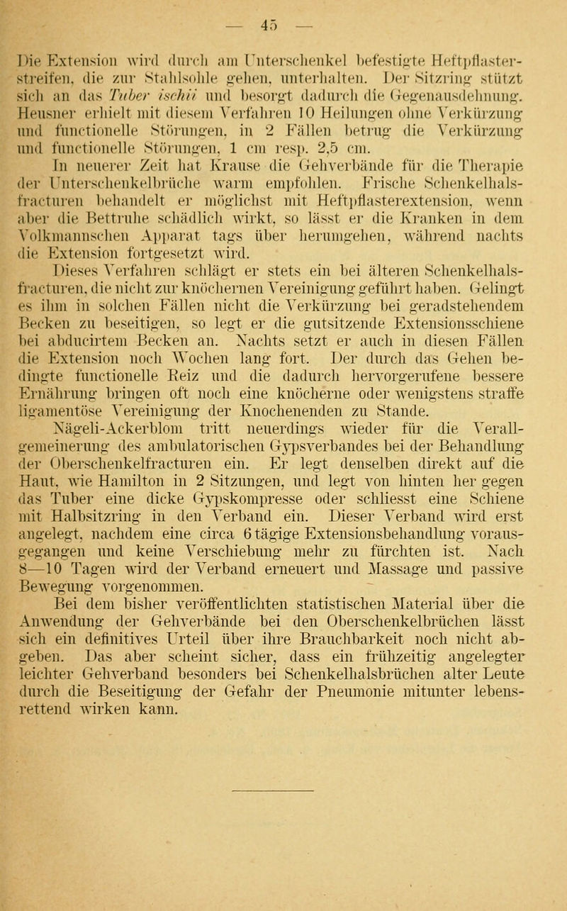 Die Kxleiisioii wird (Inrcli am [iitersclienkel befestijite Heft])flaster- streifen. die zur Stalilsolile gehen, unteilialteii. Dei- Sitzrinj^- stützt sicli an das Tuher isrhii und besoi'gt dadui'cli die (Te<i:enausd('liiiiuio'. Heusner erhielt mit diesem ^'ert■ahren 10 Heihmg-en ohne \'eikiirzung und functionelle Stihungen, in 2 Fällen betrug die Verkürzung und functionelle St(hung-en, 1 cm resp. 2,5 cm. In neuerer Zeit hat Krause die (Tehverbände für die Therapie der rnterschenkelbrüche warm em])fo]ilen. PMsclie Schenkelhals- fracturen behandelt er mög-lichst mit Heft])flasterextension. wenn aber die Bettruhe schädlich wirkt, so lässt er die Kranken in dem Volkmannschen Apparat tag-s über herumg-ehen, während nachts die Extension fortgesetzt wird. Dieses Verfahren sclilägt er stets ein bei älteren Schenkelhals- fracturen, die nicht zur kn(»cliernen Vereinigung geführt haben. Gelingt es ihm in solchen Fällen nicht die Verkürzung bei geradstehendem Becken zu beseitigen, so legt er die gutsitzende Extensionsschiene bei abducirtem Becken an. Nachts setzt er auch in diesen Fällen, die Extension noch Wochen lang fort. Der durch das Gehen Ije- dingte functionelle Reiz und die dadurch hervorgerufene bessere Ernährung bringen oft noch eine knöcherne oder wenigstens straife ligamentöse Vereinigung der Knochenenden zu Stande. Xägeli-Ackerblom tritt neuerdings wieder für die Verall- gemeinerung des ambulatorischen Gypsverbandes bei der Behandlung der Oberschenkelfracturen ein. Er legt denselben direkt auf die Haut, wie Hamilton in 2 Sitzungen, und legt von hinten her gegen das Tuber eine dicke (i-ypskompresse oder schliesst eine Schiene mit Halbsitzring in den Verband ein. Dieser Verband wird erst angelegt, nachdem eine circa 6 tägige Extensionsbehandlung voraus- gegangen und keine Verschiebung mehr zu fürchten ist. Nach 8—10 Tagen wird der Verband erneuert und Massage und passive Bewegung vorgenommen. Bei dem bisher veröffentlichten statistischen Material über die Anwendung der Gehverbände bei den Oberschenkelbrüchen lässt sich ein definitives Urteil über ihre Brauchbarkeit noch nicht ab- geben. Das aber scheint sicher, dass ein frühzeitig angelegter leichter Gehverband besonders bei Schenkelhalsbrüchen alter Leute durch die Beseitigung der Gefahr der Pneumonie mitunter lebens- rettend wirken kann.