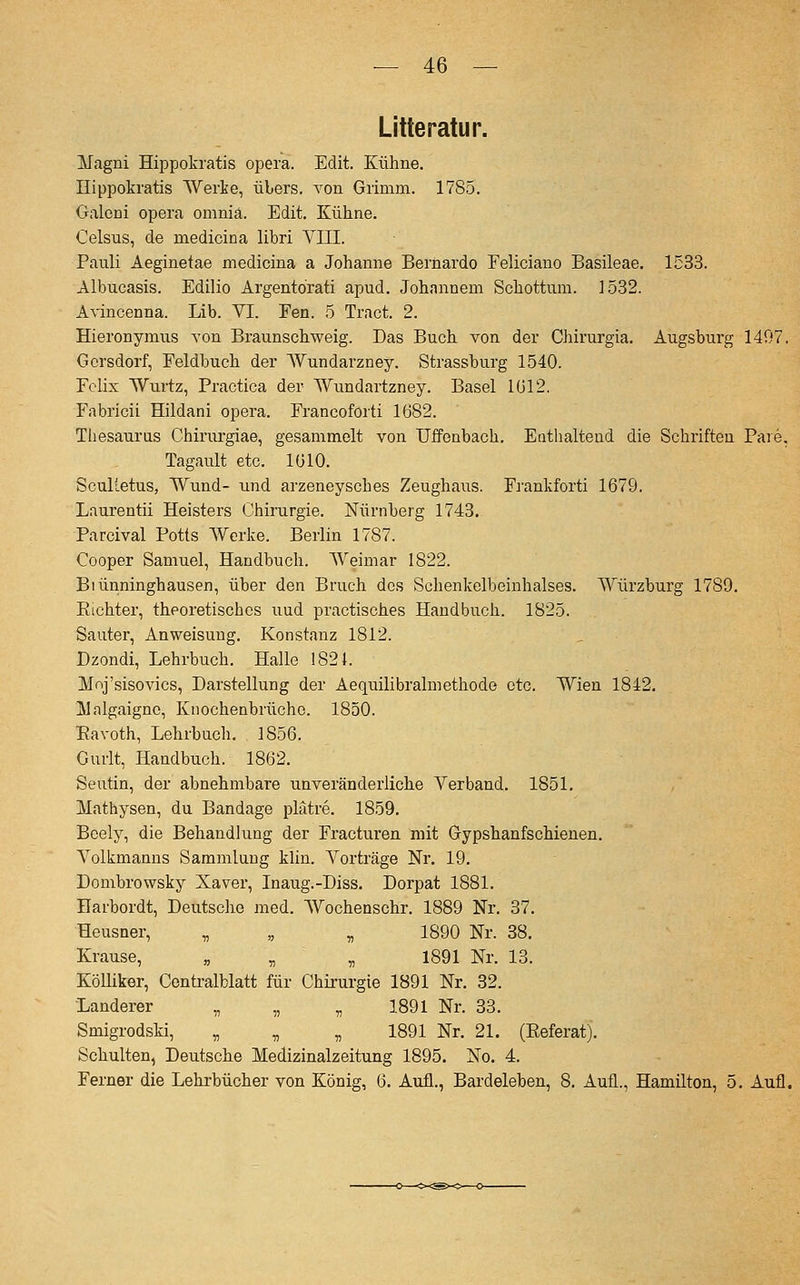 Litte ratur. ITagni Hippokratis opera. Edit. Kühne. Hippokratis Werke, übers, von Grimm. 1785. Galcni opera omniä. Edit. Küline. Celsus, de medicina libri VIII. Pauli Aeginetae medicina a Johanne Bernardo Eeliciano Basileae. 1533. Albucasis. Edilio Argentörati apud. Johnnnem Schottura. 1532. Avincenna. Lib. VI. Fen. 5 Tract. 2. Hieronymus von Braunschweig. Das Buch von der Chirurgia. Augsburg 1497, Gersdorf, Feldbuch der Wundarzney. Strassburg 1540. Felix Wurtz, Practica der Wundartzney. Basel 1012. Fabricii Hildani opera. Francoforti 1682. Tliesaurus Chirurgiae, gesammelt von Uffenbach. Eathaltend die Schriften Paie, Tagault etc. lülO. Sculietus, Wund- und arzeneysches Zeughaus. Frankforti 1679. Laurentii Heisters Chirurgie. Nürnberg 1743. Parcival Potts Werke. Berlin 1787. Cooper Samuel, Handbuch. Weimar 1822. Biünninghausen, über den Bruch des Schenkelbeinhalses. Würzburg 1789. Eichter, theoretisches uud practisches Handbuch. 1825. Sauter, Anweisung. Konstanz 1812. Dzondi, Lehrbuch. Halle 1821. Mnj'sisovics, Darstellung der Aequilibralmethode etc. Wien 1842. lUalgaigno, Knochenbrüche. 1850. Eavoth, Lehrbuch. 1856. Gurlt, Handbuch. 1862. Seutin, der abnehmbare unveränderliche Verband. 1851. Mathysen, du Bandage plätre. 1859. Beely, die Behandlung der Fracturen mit Gypshanfschienen. Volkmanns Sammlung klin. Vorträge Nr. 19. Dombrowsky Xaver, Inaug.-Diss. Dorpat 1881. Harbordt, Deutsche med. Wochenschr. 1889 Nr. 37. Heusner, „ „ „ 1890 Nr. 38. Krause, „ „ „ 1891 Nr. 13. KöUiker, Centralblatt für Chirurgie 1891 Nr. 32. Landerer „ „ „ 1891 Nr. 33. Smigrodski, „ „ „ 1891 Nr. 21. (Eeferat). Schulten, Deutsche Medizinalzeitung 1895. No. 4. Ferner die Lehrbücher von König, 6. Aufl., Bardeleben, 8. Aufl., Hamilton, 5. Aufl.