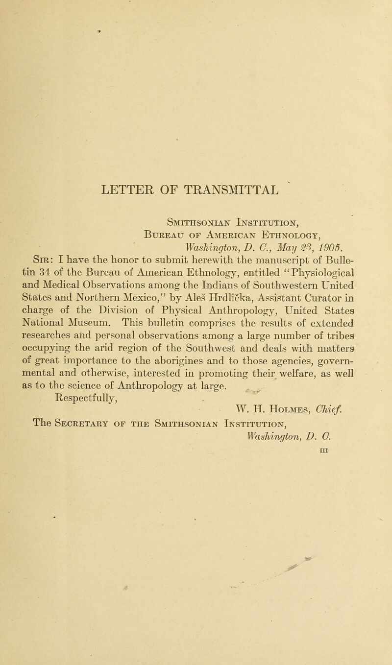 LETTER OF TRANSMITTAL Smithsonian Institution, Bureau of American Ethnology, Washington, D. C, May 2^, 1905. Sir : I have the honor to submit herewith the manuscript of Bulle- tin 34 of the Bureau of American Ethnology, entitled Physiological and Medical Observations among the Indians of Southwestern United States and Northern Mexico, by Ales Hrdlicka, Assistant Curator in charge of the Division of Physical Anthropology, United States National Museum. This bulletin comprises the results of extended researches aiid personal observations among a large number of tribes occupying the arid region of the Southwest and deals with matters of great importance to the aborigines and to those agencies, govern- mental and otherwise, interested in promoting their welfare, as well as to the science of Anthropology at large. Respectfully, W. H. Holmes, Chief. The Secretary op the Smithsonian Institution, Washington, D. O. ;5«^