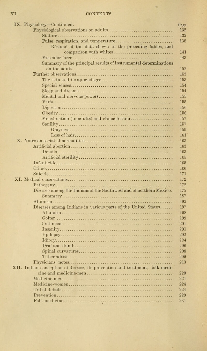 IX. Physiology—Continued. Page Physiological observations on adults 132 Stature 132 Pulse, respiration, and temperature 138 Resum6 of the data shown in the preceding tables, and comparison with whites 141 Muscular force .' 143 Summary of the principal results of instrumental determinations on the adult 152 Further observations 153 The skin and its appendages 153 Special senses 154 Sleep and dreams 154 Mental and nervous powers 155 Varia 155 Digestion 156 Obesity 156 Menstruation (in adults) and climacterium 157 Senility 157 Grayness 159 Loss of hair. 161 X. Notes on social abnormalities 163 Artificial abortion '. 163 Details 163 Artificial sterility ] 65 Infanticide 165 Crime 166 Suicide 171 XI. Medical observations 172 Pathogeny 172 Diseases among the Indians of the Southwest and of northern Mexico. 175 Summary ., 187 Albinism 192 Diseases among Indians in various parts of the United States 197 Albinism '. 198 Goiter 199 Cretinism 201 Insanity 201 Epilepsy 202 Idiocy 204 Deaf and dumb 206 Spinal curvatures 208 Tuberculosis 209 Physicians' notes 213 XII. Indian conception of disease, its prevention and treatment; folk medi- cine and medicine-men 220 Medicine-men 221 Medicine-women 224 Tribal details 224 Prevention 229 Folk medicine 231