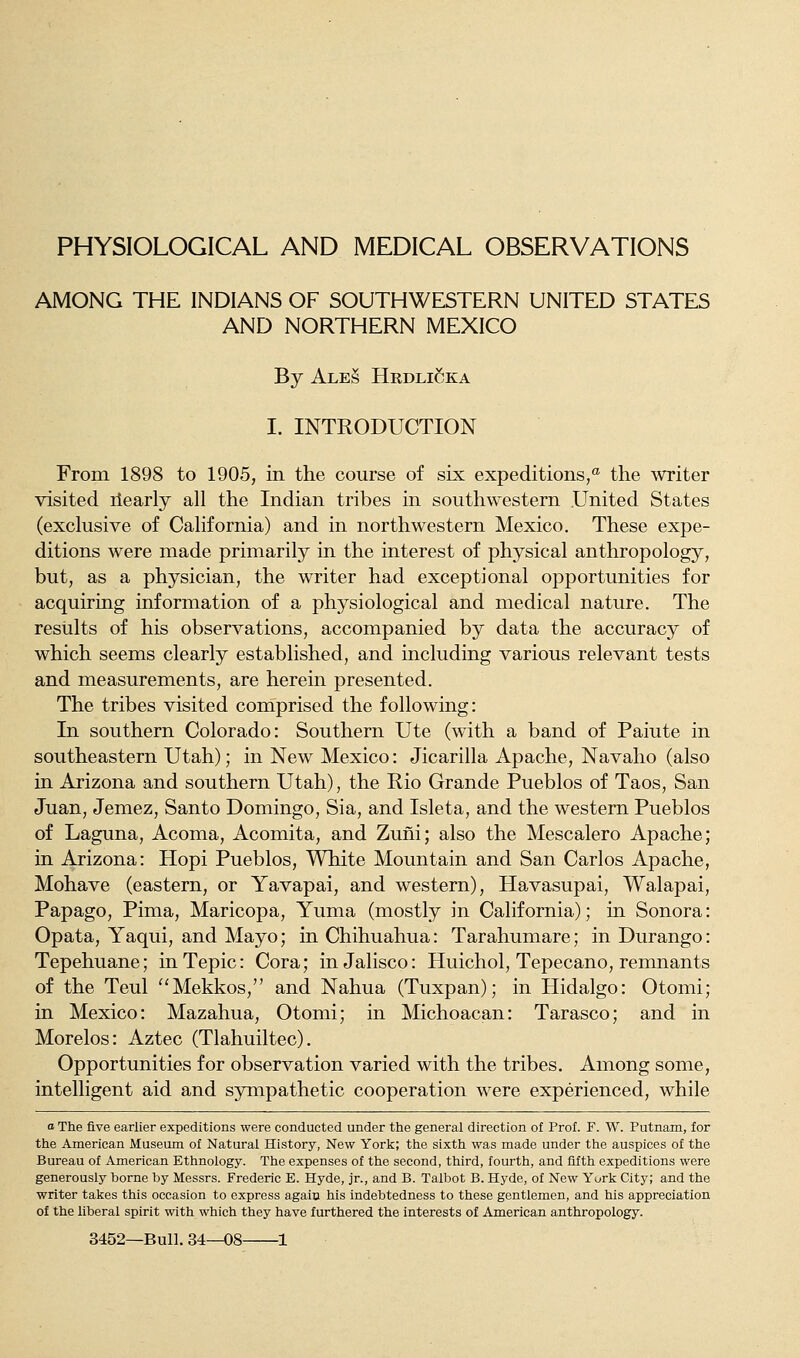 PHYSIOLOGICAL AND MEDICAL OBSERVATIONS AMONG THE INDIANS OF SOUTHWESTERN UNITED STATES AND NORTHERN MEXICO By Ale§ Hrdlicka I. INTRODUCTION From 1898 to 1905, in the course of six expeditions,* the writer visited ilearly all the Indian tribes in southwestern United States (exclusive of California) and in northwestern Mexico. These expe- ditions were made primarily in the interest of physical anthropology, but, as a physician, the writer had exceptional opportunities for acquiring information of a physiological and medical nature. The results of his observations, accompanied by data the accuracy of which seems clearly established, and including various relevant tests and measurements, are herein presented. The tribes visited comprised the following: In southern Colorado: Southern Ute (with a band of Paiute in southeastern Utah); in New Mexico: Jicarilla Apache, Navaho (also in Arizona and southern Utah), the Rio Grande Pueblos of Taos, San Juan, Jemez, Santo Domingo, Sia, and Isleta, and the western Pueblos of Laguna, Acoma, Acomita, and Zuni; also the Mescalero Apache; in Arizona: Hopi Pueblos, White Mountain and San Carlos Apache, Mohave (eastern, or Yavapai, and western), Havasupai, Walapai, Papago, Pima, Maricopa, Yuma (mostly in California); in Sonora: Opata, Yaqui, and Mayo; in Chihuahua: Tarahumare; in Durango: Tepehuane; inTepic: Cora; in Jalisco: Huichol, Tepecano, remnants of the Teul Mekkos, and Nahua (Tuxpan); in Hidalgo: Otomi; in Mexico: Mazahua, Otomi; in Michoacan: Tarasco; and in Morelos: Aztec (Tlahuiltec). Opportunities for observation varied with the tribes. Among some, intelligent aid and sympathetic cooperation were experienced, while o The five earlier expeditions were conducted under the general direction of Prof. F. W. Putnam, for the American Museum of Natural History, New York; the sixth was made under the auspices of the Bureau of American Ethnology. The expenses of the second, third, fourth, and fifth expeditions were generously borne by Messrs. Frederic E. Hyde, jr., and B. Talbot B. Hyde, of New York City; and the writer takes this occasion to express again his indebtedness to these gentlemen, and his appreciation of the liberal spirit with which they have furthered the interests of Am.erican anthropology.