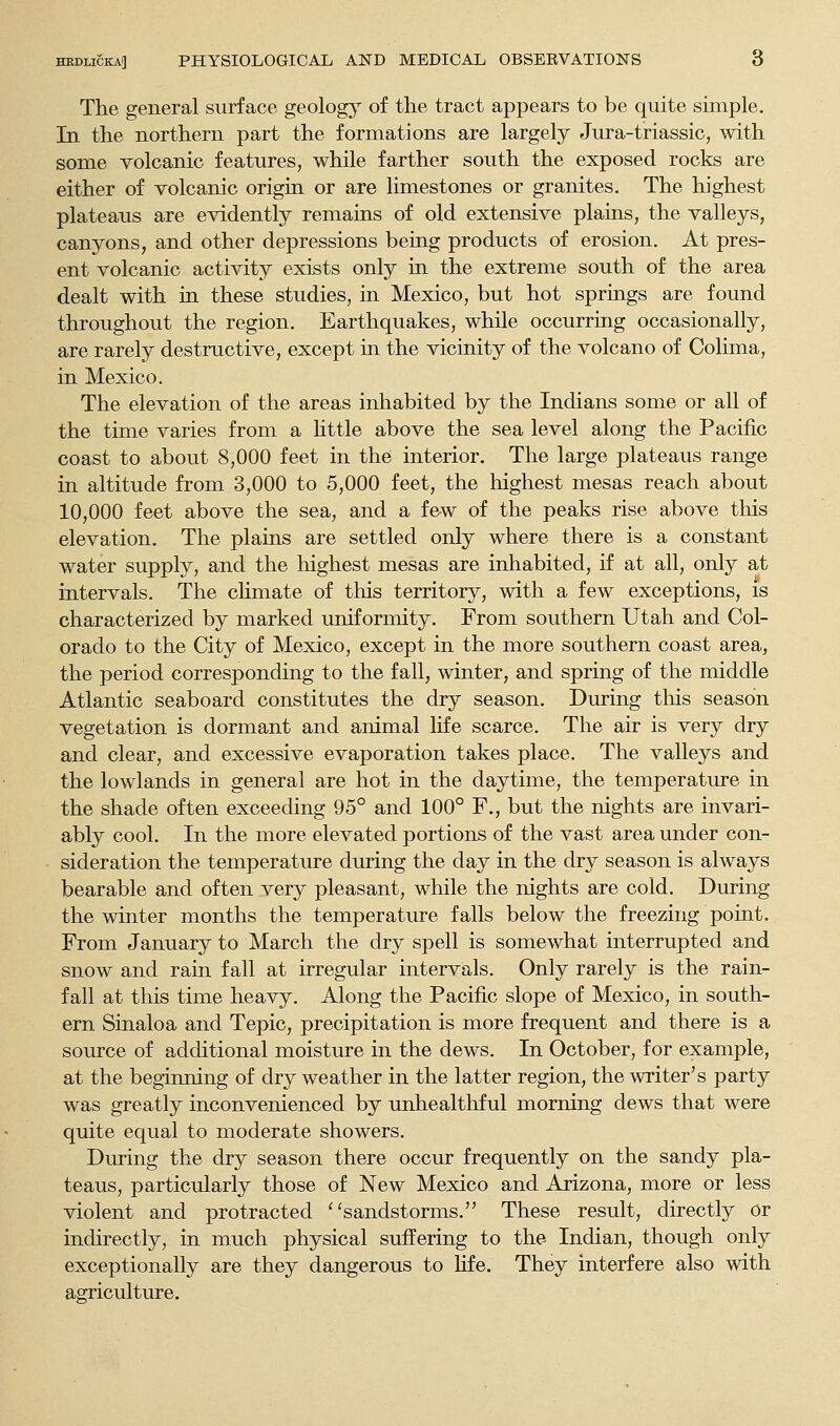 The general surface geology of the tract appears to be quite simple. Tn the northern part the formations are largely Jura-triassic, with some volcanic features, while farther south the exposed rocks are either of volcanic origin or are limestones or granites. The highest plateaus are evidently remains of old extensive plains, the valleys, canyons, and other depressions being products of erosion. At pres- ent volcanic activity exists only in the extreme south of the area dealt with in these studies, in Mexico, but hot springs are found throughout the region. Earthquakes, while occurring occasionally, are rarely destructive, except in the vicinity of the volcano of Colima, in Mexico. The elevation of the areas inhabited by the Indians some or all of the time varies from a little above the sea level along the Pacific coast to about 8,000 feet in the interior. The large plateaus range in altitude from 3,000 to 5,000 feet, the highest mesas reach about 10,000 feet above the sea, and a few of the peaks rise above this elevation. The plains are settled only where there is a constant water supply, and the highest mesas are inhabited, if at all, only at intervals. The cHmate of this territory, with a few exceptions, is characterized by marked uniformity. From southern Utah and Col- orado to the City of Mexico, except in the more southern coast area, the period corresponding to the fall, winter, and spring of the middle Atlantic seaboard constitutes the dry season. During this season vegetation is dormant and animal life scarce. The air is very dry and clear, and excessive evaporation takes place. The valleys and the lowlands in general are hot in the daytime, the temperature in the shade often exceeding 95° and 100° F., but the nights are invari- ably cool. In the more elevated portions of the vast area under con- sideration the temperature during the day in the dry season is always bearable and often very pleasant, while the nights are cold. During the winter months the temperature falls below the freezing point. From January to March the dry spell is somewhat interrupted and snow and rain fall at irregular intervals. Only rarely is the rain- fall at this time heavy. Along the Pacific slope of Mexico, in south- ern Sinaloa and Tepic, precipitation is more frequent and there is a source of additional moisture in the dews. In October, for example, at the beginning of dry weather in the latter region, the writer's party was greatly inconvenienced by unhealthful morning dews that were quite equal to moderate showers. During the dry season there occur frequently on the sandy pla- teaus, particularly those of New Mexico and Arizona, more or less violent and protracted ''sandstorms. These result, directly or indirectly, in much physical suffering to the Indian, though only exceptionally are they dangerous to hfe. They interfere also with agriculture.