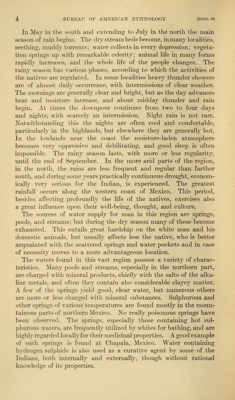 In May in the south and extending to July in the north the main season of rain begins. The dry stream beds become, in many localities, seething, muddy torrents; water collects in every depression; vegeta- tion springs up with remarkable celerity; animal life in many forms rapidly increases, and the whole life of the people changes. The rainy season has various phases, according to which the activities of the natives are regulated. In some localities heavy thunder showers are of almost daily occurrence, mth intermissions of clear weather. The mornings are generally clear and bright, but as the day advances heat and moistm-e increase, and about midday thunder and rain begin. At times the do^viipour continues from two to four days and nights, ^\^th scarcely an intermission. Night rain is not rare. Notwithstanding tliis the nights are often cool and comfortable, particularly in the highlands, but elsewhere they are generally hot. In the lowlands near the coast the moisture-laden atmosphere becomes very oppressive and debilitating, and good sleep is often impossible. The rainy season lasts, with more or less regularity, until the end of September. In the more arid parts of the region, in the north, the rains are less frequent and regular than farther south, and during some years practically continuous drought, econom- ically very serious for the Indian, is experienced. The greatest rainfall occurs along the western coast of Mexico. This period, besides affecting profoundly the hfe of the natives, exercises also a great influence upon their well-being, thought, and culture. The sources of water suppl}^ for man in this region are springs, pools, and streams; but during the dry season many of these become exhausted. This entails great hardship on the white man and liis domestic animals, but usually affects less the native, who is better acquainted mth the scattered springs and water pockets and in case of necessity moves to a more advantageous location. The waters found in this vast region possess a variety of charac- teristics. Many pools and streams, especially in the northern part, are charged ^Yiih mineral products, chiefl}^ with the salts of the alka- line metals, and often they contain also considerable clayey matter. A few of the springs yield good, clear water, but numerous others are more or less charged A\dth mineral substances. Sulphurous and other springs of various temperatures are found mostly in the moun- tainous parts of northern Mexico. No really poisonous springs have been observed. The springs, especially those containing hot sul- phurous waters, are frequentl}^ utilized by whites for bathing, and are highly regarded locally for their medicinal properties. A good example of such springs is found at Chapala, Mexico. Water containing hydrogen sulphide is also used as a curative agent by some of the Indians, both internally and externally, though without rational knowledge of its properties.
