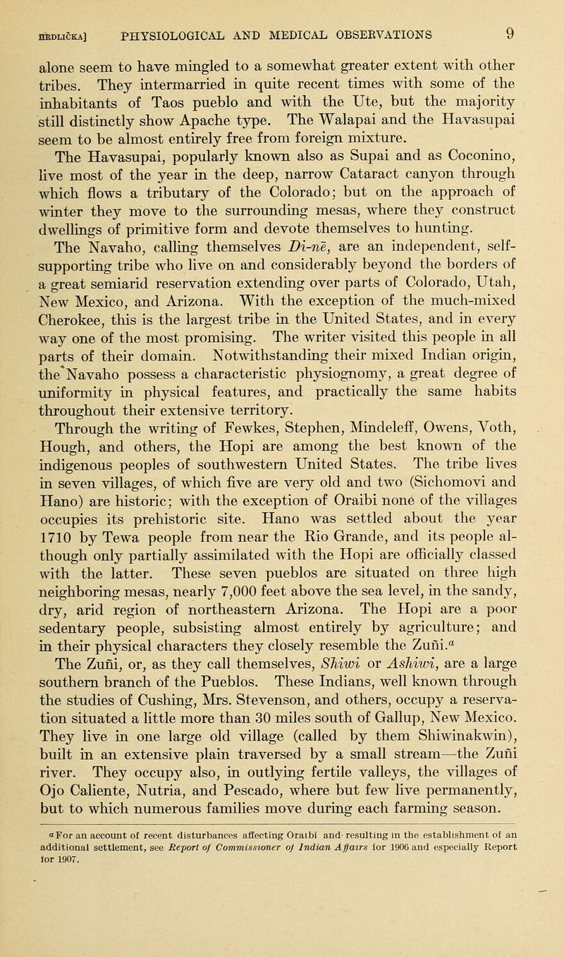 alone seem to have mingled to a somewhat greater extent with other tribes. They intermarried in quite recent times with some of the inhabitants of Taos pueblo and with the Ute, but the majority- still distinctly show Apache type. The Walapai and the Havasupai seem to be almost entirely free from foreign mixture. The Havasupai, popularly known also as Supai and as Coconino, live most of the year in the deep, narrow Cataract canyon through which flows a tributary of the Colorado; but on the approach of winter they move to the surrounding mesas, where they construct dwellings of primitive form and devote themselves to hunting. The Navaho, calling themselves Di-ne, are an independent, self- supporting tribe who live on and considerably beyond the borders of a great semiarid reservation extending over parts of Colorado, Utah, New Mexico, and Arizona. With the exception of the much-mixed Cherokee, this is the largest tribe in the United States, and in every way one of the most promising. The writer visited this people in all parts of their domain. Notwithstanding their mixed Indian origin, the*Navaho possess a characteristic physiognomy, a great degree of uniformity in physical features, and practically the same habits throughout their extensive territory. Through the writing of Fewkes, Stephen, Mindelefi, Owens, Voth, Hough, and others, the Hopi are among the best known of the indigenous peoples of southwestern United States. The tribe lives in seven villages, of which five are very old and two (Sichomovi and Hano) are historic; with the exception of Oraibi none of the villages occupies its prehistoric site. Hano was settled about the year 1710 by Tewa people from near the Rio Grande, and its people al- though only partially assimilated with the Hopi are officially classed with the latter. These seven pueblos are situated on three high neighboring mesas, nearly 7,000 feet above the sea level, in the sandy, dry, arid region of northeastern Arizona. The Hopi are a poor sedentary people, subsisting almost entirely by agriculture; and in their physical characters they closely resemble the Zuiii.'^ The Zuni, or, as they call themselves, SMwi or Ashiwi, are a large southern branch of the Pueblos. These Indians, well known through the studies of Cushing, Mrs. Stevenson, and others, occupy a reserva- tion situated a little more than 30 miles south of Gallup, New Mexico. They live in one large old village (called by them Shiwinakwin), built in an extensive plain traversed by a small stream—the Zuni river. They occupy also, in outlying fertile valleys, the villages of Ojo Caliente, Nutria, and Pescado, where but few live permanently, but to which numerous families move during each farming season. oFor an account of recent disturbances affecting Oraibi and- resulting in the establishment of an additional settlement, see Report of Commissioner of Indian Affairs lor 1906 and especially Report for 1907.