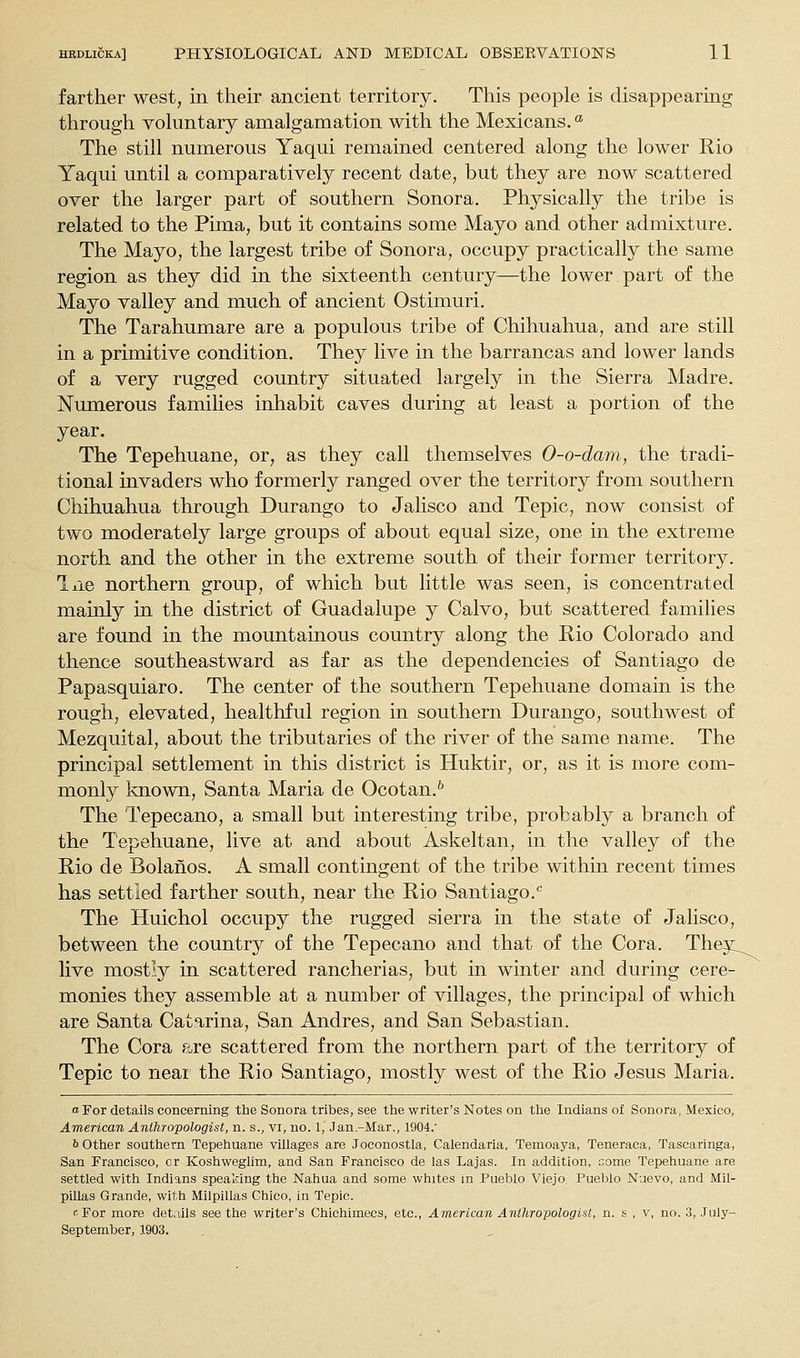 farther west, in their ancient territory. This people is disappearing through voluntary amalgamation with the Mexicans. °' The still numerous Yaqui remained centered along the lower Rio Yaqui until a comparatively recent date, but they are now scattered over the larger part of southern Sonora. Physically the tribe is related to the Pima, but it contains some Mayo and other admixture. The Mayo, the largest tribe of Sonora, occupy practically the same region as they did in the sixteenth century—the lower part of the Mayo valley and much of ancient Ostimuri. The Tarahumare are a populous tribe of Chihuahua, and are still in a primitive condition. They live in the barrancas and lower lands of a very rugged country situated largely in the Sierra Madre. Numerous families inhabit caves during at least a portion of the year. The Tepehuane, or, as they call themselves O-o-dam, the tradi- tional invaders who formerly ranged over the territory from southern Chihuahua through Durango to Jalisco and Tepic, now consist of two moderately large groups of about equal size, one in the extreme north and the other in the extreme south of their former territory. liie northern group, of which but little was seen, is concentrated mainly in the district of Guadalupe y Calvo, but scattered families are found in the mountainous country along the Rio Colorado and thence southeastward as far as the dependencies of Santiago de Papasquiaro. The center of the southern Tepehuane domain is the rough, elevated, healthful region in southern Durango, southwest of Mezquital, about the tributaries of the river of the same name. The principal settlement in this district is Huktir, or, as it is more com- monly known, Santa Maria de Ocotan.^ The Tepecano, a small but interesting tribe, probably a branch of the Tepehuane, live at and about Askeltan, in the valley of the Rio de Bolahos. A small contingent of the tribe within recent times has settled farther south, near the Rio Santiago.'' The Huichol occupy the rugged sierra in the state of Jalisco, between the country of the Tepecano and that of the Cora. They_^^ live mostly in scattered rancherias, but in winter and during cere- monies they assemble at a number of villages, the principal of which are Santa Catarina, San Andres, and San Sebastian. The Cora are scattered from the northern part of the territory of Tepic to near the Rio Santiago, mostly west of the Rio Jesus Maria. o For details concerning the Sonora tribes, see the writer's Notes on the Indians of Sonora, Mexico, American Anthropologist, n. s., vi, no. 1, Jan.-Mar., 1904.' b other southern Tepehuane villages are Joconostla, Calendaria, Temoaya, Teneraca, Tascaringa, San Francisco, or Koshweglim, and San Francisco de las Lajas. In addition, Gome Tepehuane are settled with Indians speaking the Nahua and some whites in Pueblo Viejo. Pueblo Nuevo, and Mil- pillas Grande, with MilpIUas Chico, in Tepic. •For more details see the writer's Chichimecs, etc., American Anthropologist, n. s , v, no. 3, July- September, 1903.