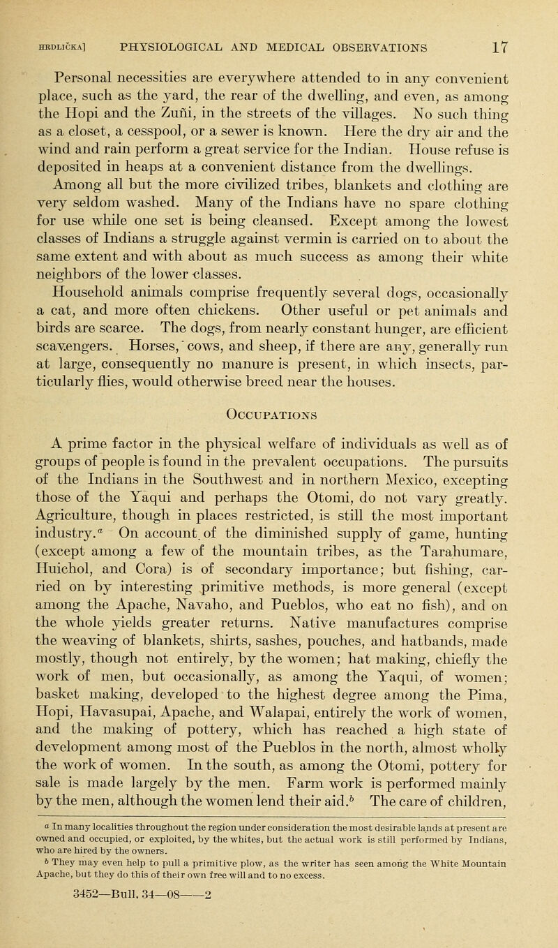Personal necessities are everywhere attended to in any convenient place, such as the yard, the rear of the dwelling, and even, as among the Hopi and the Zuni, in the streets of the villages. No such thing as a closet, a cesspool, or a sewer is known. Here the dry air and the wind and rain perform a great service for the Indian. House refuse is deposited in heaps at a convenient distance from the dwellings. Among all but the more civihzed tribes, blankets and clothing are very seldom washed. Many of the Indians have no spare clothing for use while one set is being cleansed. Except among the lowest classes of Indians a struggle against vermin is carried on to about the same extent and with about as much success as among their white neighbors of the lower classes. Household animals comprise frequently several dogs, occasionally a cat, and more often chickens. Other useful or pet animals and birds are scarce. The dogs, from nearly constant hunger, are efficient scavengers. Horses,' cows, and sheep, if there are any, generally run at large, consequently no manure is present, in which insects, par- ticularly flies, would otherwise breed near the houses. Occupations A prime factor in the physical welfare of individuals as well as of groups of people is found in the prevalent occupations. The pursuits of the Indians in the Southwest and in northern Mexico, excepting those of the Yaqui and perhaps the Otomi, do not vary greatly. Agriculture, though in places restricted, is still the most important industry. On account.of the diminished supply of game, hunting (except among a few of the mountain tribes, as the Tarahumare, Huichol, and Cora) is of secondary importance; but fishing, car- ried on by interesting primitive methods, is more general (except among the Apache, Navaho, and Pueblos, who eat no fish), and on the whole yields greater returns. Native manufactures comprise the weaving of blankets, shirts, sashes, pouches, and hatbands, made mostly, though not entirely, by the women; hat making, chiefly the work of men, but occasionally, as among the Yaqui, of women; basket making, developed to the highest degree among the Pima, Hopi, Havasupai, Apache, and Walapai, entirely the work of women, and the making of pottery, which has reached a high state of development among most of the Pueblos in the north, almost wholly the work of women. In the south, as among the Otomi, pottery for sale is made largely by the men. Farm work is performed mainly by the men, although the women lend their aid.^ The care of cliildren, 05 In many localities throughout the region under consideration the most desirable lands at present are owned and occupied, or exploited, by the whites, but the actual work is still performed by Indians, who are hired by the owners. 6 They may even help to pull a primitive plow, as the writer has seen among the White Mountain Apache, but they do this of their own free will and to no excess. 3452—Bull. 34—08 2