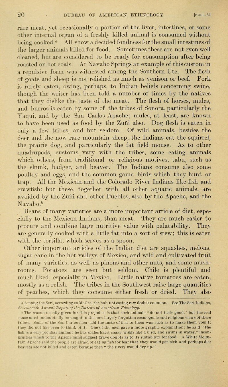 rare meat, yet occasionally a portion of the liver, intestines, or some other internal organ of a freshly killed animal is consumed without being cooked.* All show a decided fondness for the small intestines of the larger animals killed for food. Sometimes these are not even well cleaned, but are considered to be ready for consumption after being roasted on hot coals. At Navaho Springs an example of this custom in a repulsive form was wdtnessed among the Southern Ute. The flesh of goats and sheep is not relished as much as venison or beef. Pork is rarely eaten, owing, perhaps, to Indian beliefs concerning swine, though the writer has been told a number of times by the natives that they dislike the taste of the meat. The flesh of horses, mules, and burros is eaten by some of the tribes of Sonora, particularly the Yaqui, and by the San Carlos Apache; mules, at least, are known to have been used as food by the Zuni also. Dog flesh is eaten in only a few tribes, and but seldom. Of wild animals, besides the deer and the now rare mountain sheep, the Indians eat the squirrel, the prairie dog, and particularly the fat field mouse. As to other quadrupeds, customs vary with the tribes, some eating animals which others, from traditional or religious motives, tabu, such as the slamk, badger, and beaver. The Indians consume also some poultry and eggs, and the common game birds which they hunt or trap. All the Mexican and the Colorado River Indians like fish and crawfish; but these, together with all other aquatic animals, are avoided by the Zuiii and other Pueblos, also by the Apache, and the Navaho.^ Beans of many varieties are a more important article of diet, espe- cially to the Mexican Indians, than meat. They are much easier to procure and combine large nutritive value with palatability. They are generally cooked with a little fat into a sort of stew; this is eaten with the tortilla, which serves as a spoon. Other important articles of the Indian diet are squashes, melons, sugar cane in the hot valleys of Mexico, and wild and cultivated fruit of many varieties, as well as pinons and other nuts, and some mush- rooms. Potatoes are seen but seldom. Chile is plentiful and much liked, especially in Mexico. Little native tomatoes are eaten, mostly as a relish. The tribes in the Southwest raise large quantities of peaches, which they consume either fresh or dried. They also a Among the Seri, according to McGee, the habit of eating raw flesh is common. See The Seri Indians, Seventeenth Annual Report of the Bureau of American Ethnology. b The reason usually given for this prejudice is that such animals  do not taste good, ' but the real cause must undoubtedly be sought in the now largely forgotten cosmogonic and religious views of these tribes. Some of the San Carlos men said the taste of fish to them was such as to make them vomit; they did not like even to think of it. One of the men gave a more graphic explanation; he said  the fish is a very peculiar animal; he has scales like a snake, wings like a bird, and swims in water, incon- gruities which to the Apache mind suggest grave doubts as to its suitability for food. A White Moun- tain Apache said the people are afraid of eating fish for fear that they would get sick and perhaps die; beavers are not killed and eaten because then  the rivers would dry up.