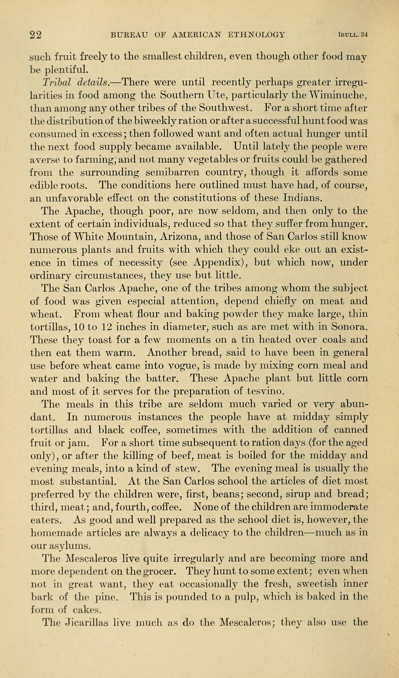 sucli fruit freely to the smallest children, even though other food may be plentiful. Tribal details.—There were until recently perhaps greater irregu- larities in food among the Southern Ute, particularly the Wiminuche, than among any other tribes of the Southwest. For a short time after the distribution of the biweekly ration or after a successful hunt food was consumed in excess; then followed want and often actual hunger until the next food supply became available. Until lately the people were averse to farming, and not many vegetables or fruits could be gathered from the surrounding semibarren country, though it affords some edible roots. The conditions here outlined must have had, of course, an unfavorable effect on the constitutions of these Indians. The Apache, though poor, are now seldom, and then only to the extent of certain individuals, reduced so that they suffer from hunger. Those of White Mountain, Arizona, and those of San Carlos still know numerous plants and fruits with which they could eke out an exist- ence m times of necessity (see Appendix), but which now, under ordinary circumstances, they use but little. The San Carlos Apache, one of the tribes among whom the subject of food was given especial attention, depend chiefly on meat and wheat. From wheat flour and baking powder they make large, thin tortillas, 10 to 12 inches in diameter, such as are met with in Sonora. These they toast for a few moments on a tin heated over coals and then eat them warm. Another bread, said to have been in general use before wheat came into vogue, is made by mixing corn meal and water and baking the batter. These Apache plant but little corn and most of it serves for the preparation of tesvino. The meals in this tribe are seldom much varied or very abun- dant. In numerous instances the people have at midday simply tortillas and black coffee, sometimes with the addition of canned fruit or jam. For a short time subsequent to ration days (for the aged only), or after the killing of beef, meat is boiled for the midday and evening meals, into a kind of stew. The evening meal is usually the most substantial. At the San Carlos school the articles of diet most preferred by the children were, first, beans; second, sirup and bread; third, meat; and, fourth, coffee. None of the children are immoderate eaters. As good and well prepared as the school diet is, however, the homemade articles are always a delicacy to the children—much as in our asylums. The Mescaleros live quite irregularly and are becoming more and more dependent on the grocer. They hunt to some extent; even when not in great want, they eat occasionally the fresh, sweetish inner bark of the pine. This is pounded to a pulp, which is baked in the form of cakes. The Jicarillas live much as do the Mescaleros; they also use the