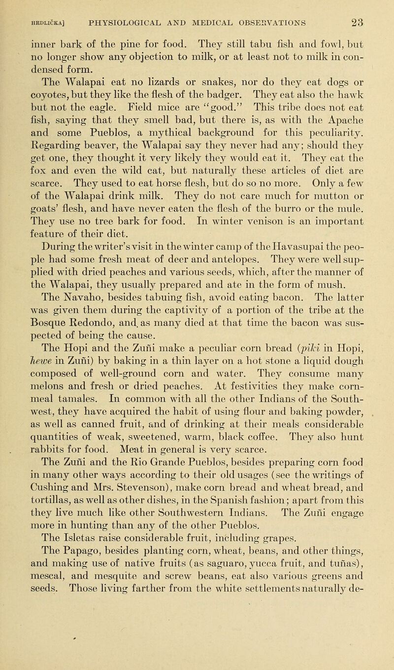 inner bark of the pine for food. They still tabu fish and fowl, but no longer show any objection to milk, or at least not to milk in con- densed form. The Walapai eat no lizards or snakes, nor do they eat dogs or coyotes, but they like the flesh of the badger. They eat also the hawk but not the eagle. Field mice are good. This tribe does not eat fish, saying that they smell bad, but there is, as with the Apache and some Pueblos, a mythical background for this peculiarity. Regarding beaver, the Walapai say they never had any; should they get one, they thought it very likely they would eat it. They eat the fox and even the wild cat, but naturally these articles of diet are scarce. They used to eat horse flesh, but do so no more. Only a few of the Walapai drink milk. They do not care much for mutton or goats' flesh, and have never eaten the flesh of the burro or the mule. They use no tree bark for food. In winter venison is an important feature of their diet. During the writer's visit in the winter camp of theHavasupai the peo- ple had some fresh meat of deer and antelopes. They were well sup- plied with dried peaches and various seeds, which, after the manner of the Walapai, they usually prepared and ate in the form of mush. The Navaho, besides tabuing fish, avoid eating bacon. The latter was given them during the captivity of a portion of the tribe at the Bosque Redondo, and. as many died at that time the bacon was sus- pected of being the cause. The Hopi and the Zuni make a peculiar corn bread (piJci in Hopi, Jiewe in Zuni) by baking in a thin layer on a hot stone a liquid dough composed of well-ground corn and water. They consume many melons and fresh or dried peaches. At festivities they make corn- meal tamales. In common with all the other Indians of the South- west, they have acquired the habit of using flour and baking powder, as well as canned fruit, and of drinking at their meals considerable quantities of weak, sweetened, warm, black coffee. They also hunt rabbits for food. Meat in general is very scarce. The Zuni and the Rio Grande Pueblos, besides preparing corn food in many other ways according to their old usages (see the writings of Gushing and Mrs. Stevenson), make corn bread and wheat bread, and tortillas, as well as other dishes, in the Spanish fashion; apart from this they live much like other Southwestern Indians. The Zuni engage more in hunting than any of the other Pueblos. The Isletas raise considerable fruit, including grapes. The Papago, besides planting corn, wheat, beans, and other things, and making use of native fruits (as saguaro, yucca fruit, and tunas), mescal, and mesquite and screw beans, eat also various greens and seeds. Those living farther from the white settlements naturally de-