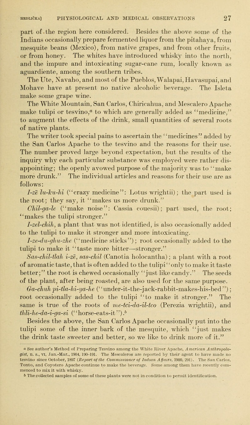 part of-the region here considered. Besides the above some of the Indians occasionally prepare fermented liquor from the pitahaya, from mesquite beans (Mexico), from native grapes, and from other fruits, or from honey. The whites have introduced whisky into the north, and the impure and intoxicating sugar-cane rum, locally known as aguardiente, among the southern tribes. The Ute, Navaho, and most of the Pueblos, Walapai, Havasupai, and Mohave have at present no native alcoholic beverage. The Isleta make some grape wine. The White Mountain, San Carlos, Chiricahua, and Mescalero Apache make tulipi or tesvino,* to which are generally added as medicine, to augment the effects of the drink, small quantities of several roots of native plants. The writer took special pains to ascertain the medicines added by the San Carlos Apache to the tesvino and the reasons for their use. The number proved large beyond expectation, but the results of the inquiry why each particular substance was employed were rather dis- appointing; the openly avowed purpose of the majority was to make more drunk. The individual articles and reasons for their use are as follows: I-ze lu-Jcu-Jii (crazy medicine: Lotus wrightii); the part used is the root; they say, it makes us more drunk. CJiil-ga-le (make noise: Cassia couesii); part used, the root; makes the tulipi stronger. I-zel-cMh, a plant that was not identified, is also occasionally added to the tulipi to make it stronger and more intoxicating. I-ze-du-gJiu-zhe (medicine sticks); root occasionally added to the tulipi to make it taste more bitter—stronger. Sas-chil-tlah i-ze, sas-cJiil (Canotia holocantha); a plant with a root of aromatic taste, that is often added to the tulipi'' only to make it taste better; the root is chewed occasionally just like candy. The seeds of the plant, after being roasted, are also used for the same purpose. Ga-chuh pi-tla-hi-ya-he C' under-it-the-jack-rabbit-makes-his-bed''); root occasionally added to the tulipi to make it stronger. The same is true of the roots of me-tci-dor-il-tco (Perezia wrightii), and thli-he-da-i-ga-si ('' horse-eats-it) fi Besides the above, the San Carlos Apache occasionally put into the tulipi some of the inner bark of the mesquite, which just makes the drink taste sweeter and better, so we like to drink more of it. a See author's Method of Preparing Tesvino among the White River Apache, American Anthropolo- gist, n. s., VI, Jan.-Mar., 1904, 190-191. The Mescaleros are reported by their agent to have made no tesvino since October, 1897 {Report of the Commissioner of Indian Affairs, 1900, 291). The San Carlos, Tonto, and Coyotero Apache continue to make the beverage. Some among them have recently com- menced to mix it with whisky. 6 The collected samples of some of these plants were not in condition to pennit identification.