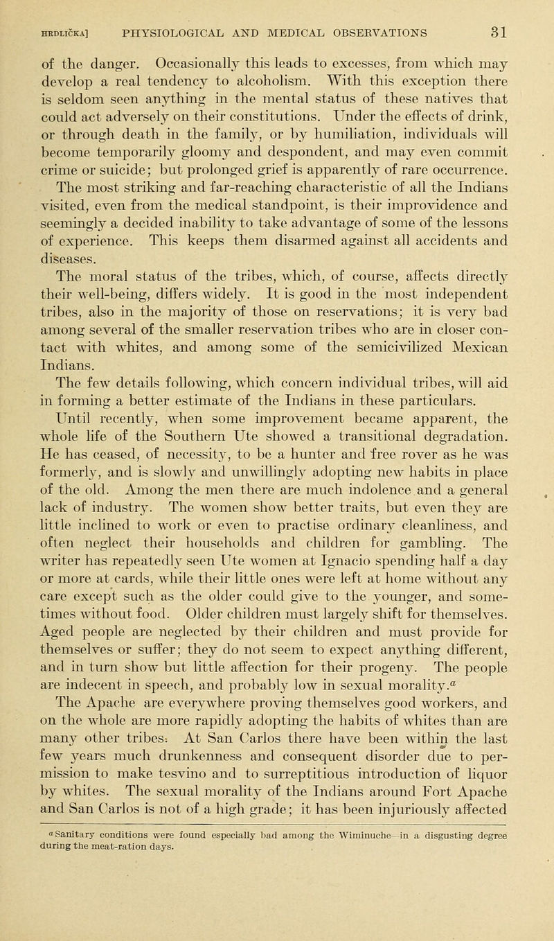 of the danger. Occasionally this leads to excesses, from which may develop a real tendency to alcoholism. With this exception there is seldom seen anything in the mental status of these natives that could act adversely on their constitutions. Under the effects of drink, or through death in the family, or by humiliation, individuals will become tem-porarily gloomy and despondent, and may even commit crime or suicide; but prolonged grief is apparently of rare occurrence. The most striking and far-reaching characteristic of all the Indians visited, even from the medical standpoint, is their improvidence and seemingly a decided inability to take advantage of some of the lessons of experience. This keeps them disarmed against all accidents and diseases. The moral status of the tribes, which, of course, affects directly their well-being, differs widely. It is good in the most independent tribes, also in the majority of those on reservations; it is very bad among several of the smaller reservation tribes who are m closer con- tact with whites, and among some of the semicivilized Mexican Indians. The few details following, which concern individual tribes, will aid in forming a better estimate of the Indians in these particulars. Until recently, when some improvement became apparent, the whole life of the Southern Ute showed a transitional degradation. He has ceased, of necessity', to be a hunter and free rover as he was formerly, and is slowly and unwillingly adopting new habits in place of the old. Among the men there are much indolence and a general lack of industry. The women show better traits, but even they are little inclined to work or even to practise ordinary cleanliness, and often neglect their households and children for gambling. The writer has repeatedly seen Ute women at Ignacio spending half a day or more at cards, while their little ones were left at home without any care except such as the older could give to the younger, and some- times without food. Older children must largely shift for themselves. Aged people are neglected by their children and must provide for themselves or suffer; they do not seem to expect anything different, and in turn show but little affection for their progeny. The people are indecent in speech, and probably low in sexual morality.® The Apache are everywhere proving themselves good workers, and on the whole are more rapidly adopting the habits of whites than are many other tribes: At San Carlos there have been within the last few years much drunkenness and consequent disorder due to per- mission to make tesvino and to surreptitious introduction of liquor by whites. The sexual morality of the Indians around Fort Apache and San Carlos is not of a high grade; it has been injuriously affected a Sanitary conditions were found especially Isad among tiie Wiminuciie—-in a disgusting degree during thie meat-ration days.