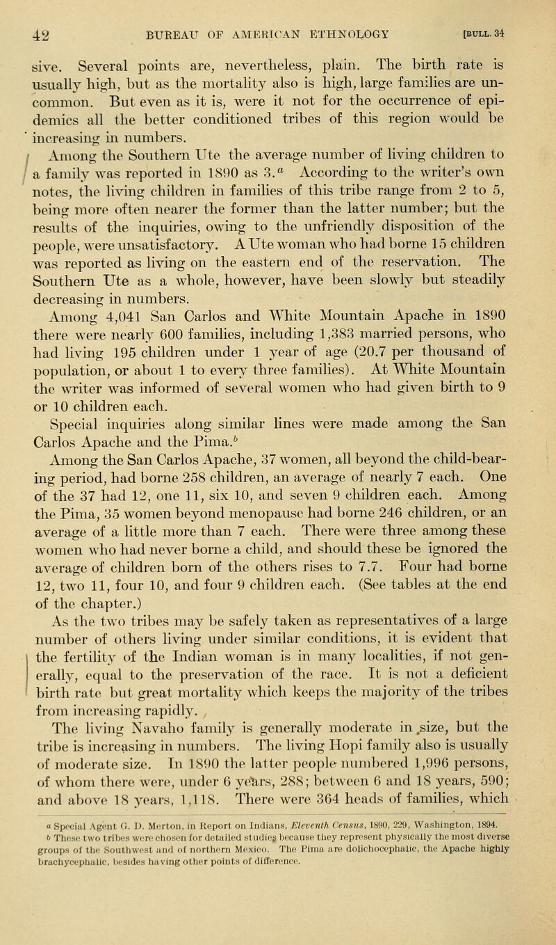 sive. Several points are, nevertheless, plain. The birth rate is usually high, but as the mortality also is high, large families are un- common. But even as it is, were it not for the occurrence of epi- demics all the better conditioned tribes of this region would be increasing in numbers. Among the Southern Ute the average number of living children to a family was reported in 1890 as 3.^ According to the writer's own notes, the living children in families of this tribe range from 2 to 5, beins more often nearer the former than the latter number: but the results of the inquiries, owing to the unfriendly disposition of the people, were unsatisfactory. A Ute woman who had borne 15 children was reported as living on the eastern end of the reservation. The Southern Ute as a whole, however, have been slowly but steadily decreasing in numbers. Among 4,041 San Carlos and White Mountain Apache in 1890 there were nearly 600 families, including 1,383 married persons, who had living 195 children under 1 year of age (20.7 per thousand of population, or about 1 to every three families). At White Mountain the writer was informed of several women who had given birth to 9 or 10 children each. Special inquiries along similar lines were made among the San Carlos Apache and the Pima.'' Among the San Carlos Apache, 37 women, all beyond the child-bear- ing period, had borne 258 children, an average of nearly 7 each. One of the 37 had 12, one 11, six 10, and seven 9 children each. Among the Pima, 35 women beyond menopause had borne 246 children, or an average of a little more than 7 each. There were three among these women who had never borne a child, and should these be ignored the average of children born of the others rises to 7.7. Four had borne 12, two 11, four 10, and four 9 children each. (See tables at the end of the chapter.) As the two tribes may be safely taken as representatives of a large number of others living under similar conditions, it is evident that the fertility of the Indian woman is in many localities, if not gen- erally, equal to the preservation of the race. It is not a deficient birth rate but great mortality which keeps the majority of the tribes from increasing rapidly. , The living Navaho family is generally moderate in .size, but the tribe is increasing in numbers. The living Hopi family also is usually of moderate size. In 1890 the latter people numbered 1,996 persons, of whom there were, under 6 ye'hrs, 288; between 6 and 18 years, 590; and above 18 years, 1,118. There were 364 heads of families, which a Special Agent G. D. Merton, in Report on Indians, Eleventh Census, 1890, 229, Washington, 1894. b These two tribes were chcsen for detailed stiidieg because tliey represent physically the most diverse groups of the Southwest and of northern Mexico. The Pima are dolichocephalic, the Apache highly brachycephalle, Ijesldes having other points of difference.