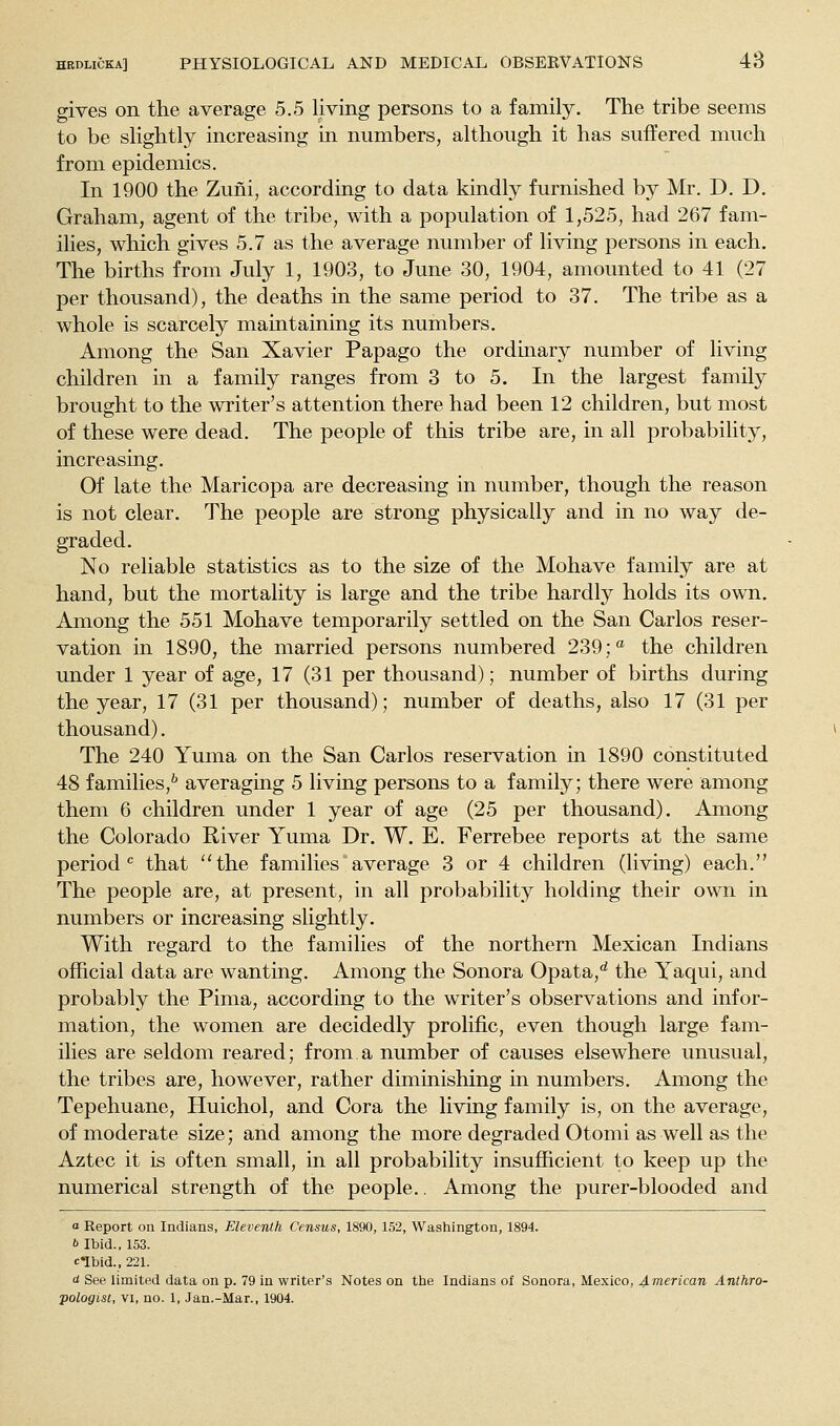 gives on the average 5.5 living persons to a family. The tribe seems to be slightly increasing in numbers, although it has suffered much from epidemics. In 1900 the Zuni, according to data kindly furnished by Mr. D. D. Graham, agent of the tribe, with a population of 1,525, had 267 fam- ilies, which gives 5.7 as the average number of living persons in each. The births from July 1, 1903, to June 30, 1904, amounted to 41 (27 per thousand), the deaths in the same period to 37. The tribe as a whole is scarcely maintaining its numbers. Among the San Xavier Papago the ordinary number of living children in a family ranges from 3 to 5. In the largest family brought to the writer's attention there had been 12 children, but most of these were dead. The people of this tribe are, in all probability, increasing. Of late the Maricopa are decreasing in number, though the reason is not clear. The people are strong physically and in no way de- graded. No reliable statistics as to the size of the Mohave family are at hand, but the mortality is large and the tribe hardly holds its own. Among the 551 Mohave temporarily settled on the San Carlos reser- vation in 1890, the married persons numbered 239; the children under 1 year of age, 17 (31 per thousand); number of births during the year, 17 (31 per thousand); number of deaths, also 17 (31 per thousand). The 240 Yuma on the San Carlos reservation in 1890 constituted 48 families,'' averaging 5 living persons to a family; there were among them 6 children under 1 year of age (25 per thousand). Among the Colorado River Yuma Dr. W. E. Ferrebee reports at the same period *= that the families average 3 or 4 children (living) each. The people are, at present, in all probability holding their own in numbers or increasing slightly. With regard to the families of the northern Mexican Indians official data are wanting. Among the Sonora Opata,*^ the Yaqui, and probably the Pima, according to the writer's observations and infor- mation, the women are decidedly prolific, even though large fam- ilies are seldom reared; from a number of causes elsewhere unusual, the tribes are, however, rather diminishing in numbers. Among the Tepehuane, Huichol, and Cora the living family is, on the average, of moderate size; and among the more degraded Otomi as well as the Aztec it is often small, in all probability insufficient to keep up the numerical strength of the people.. Among the purer-blooded and a Report on Indians, Eleventh Census, 1890, 152, Washington, 1894. b Ibid., 153. clbid., 221. d See limited data on p. 79 in writer's Notes on the Indians of Sonora, Mexico, 4-nieTican Anthro-