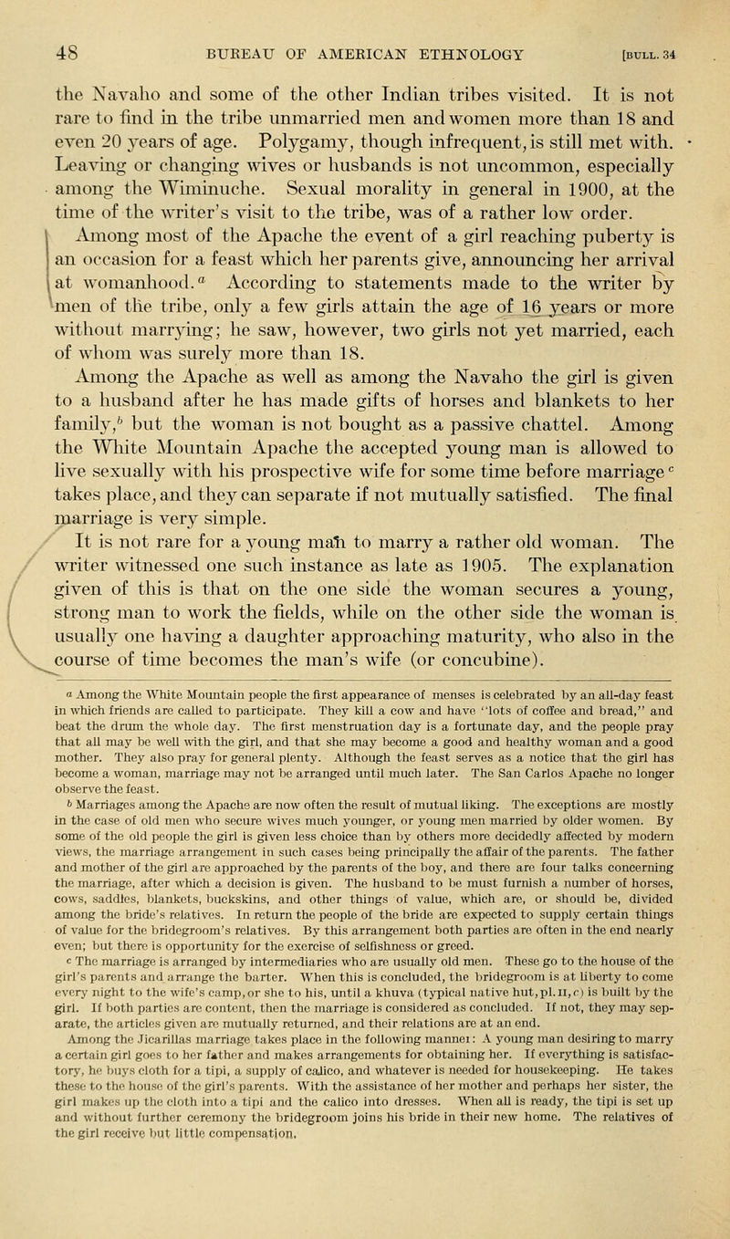 the Navaho and some of the other Indian tribes visited. It is not rare to find in the tribe unmarried men and women more than 18 and even 20 years of age. Polygamy, though infrequent, is still met with. Leaving or changing Avives or husbands is not uncommon, especially among the Wiminuche. Sexual morality in general in 1900, at the time of the writer's visit to the tribe, was of a rather low order. \ Among most of the Apache the event of a girl reaching puberty is an occasion for a feast which her parents give, announcing her arrival I at womanhood. According to statements made to the writer by ^laen of the tribe, only a few girls attain the age of 16 years or more without marrykig; he saw, however, two girls not yet married, each of whom was surely more than 18. Among the Apache as well as among the Navaho the girl is given to a husband after he has made gifts of horses and blankets to her family,'' but the woman is not bought as a passive chattel. Among the Wliite Mountain Apache the accepted young man is allowed to live sexually with his prospective wife for some time before marriage'' takes place, and they can separate if not mutually satisfied. The final marriage is very simple. / It is not rare for a young mail to marry a rather old woman. The Cwriter witnessed one such instance as late as 1905. The explanation given of this is that on the one side the woman secures a young, strong man to work the fields, while on the other side the woman is usuall}'^ one having a daughter approaching maturity, who also in the course of time becomes the man's wife (or concubine). a Among the White Mountain people the first appearance of menses is celebrated by an all-day feast in which friends are called to participate. They kill a cow and have lots of coffee and bread, and beat the drum the whole day. The first menstruation day is a fortunate day, and the people pray that all may be well with the girl, and that she may become a good and healthy woman and a good mother. They also pray for general plenty. Although the feast serves as a notice that the girl has become a woman, marriage may not be arranged until much later. The San Carlos Apache no longer observe the feast. b Marriages among the Apache are now often the result of mutual liking. The exceptions are mostly in the case of old men who secure wives much younger, or young men married by older women. By some of the old people the girl is given less choice than l)y others more decidedly affected by modern views, the marriage arrangement in such cases being principally the affair of the parents. The father and mother of the girl are approached by the parents of the boy, and there are four talks concerning the marriage, after which a decision is given. The husljand to be must furnish a number of horses, cows, saddles, blankets, buckskins, and other things of value, which are, or should be, divided among the bride's relatives. In return the people of the bride are expected to supply certain things of value for the bridegroom's relatives. By this arrangement both parties are often in the end nearly even; but there is opportunity for the exercise of selfishness or greed. c The marriage is arranged by intermediaries who are usually old men. These go to the house of the girl's parents and arrange the barter. When this is concluded, the liridegroom is at liberty to come every night to the wife's camp,or she to his, until a khuva (typical native hut,pl.ii,r) is built by the girl. If both parties are content, then the marriage is considered as concluded. If not, they may sep- arate, the articles given are mutually returned, and their relations are at an end. Among the Jicarillas marriage takes place in the following mannei: A young man desiring to marry a certain girl goes to her father and makes arrangements for obtaining her. If everything is satisfac- tory, he buys cloth for a tipi, a supply of calico, and whatever is needed for housekeeping. He takes these to the house of the girl's parents. With the assistance of her mother and perhaps her sister, the girl makes up the cloth into a tipi and the calico into dresses. When all is ready, the tipi is set up and without further ceremony the bridegroom joins his bride in their new home. The relatives of the girl receive but little compensation.