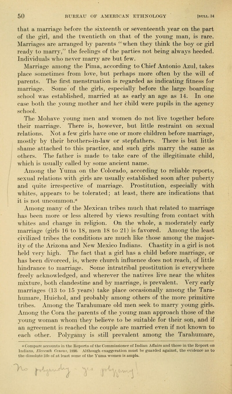 that a marriage before the sixteenth or seventeenth year on the part of the girl, and the twentieth on that of the young man, is rare. Marriages are arranged by parents ''when they think the boy or girl read}' to marry, the feelings of the parties not being always heeded. Individuals who never marry are but few. Marriage among the Pima, according to Chief Antonio Azul, takes place sometimes from love, but perhaps more often by the will of parents. The first menstruation is regarded as indicating fitness for marriage. Some of the girls, especially before the large boarding school was established, married at as early an age as 14. In one case both the young mother and her child were pupils in the agency school. The Mohave young men and women do not live together before their marriage. There is, however, but little restraint on sexual relations. Not a few girls have one or more children before marriage, mostly by their brothers-in-law or stepfathers. There is but little shame attached to this practice, and such girls marry the same as others. The father is made to take care of the illegitimate child, which is usuall}'^ called by some ancient name. Among the Yuma on the Colorado, according to reliable reports, sexual relations with girls are usually established soon after puberty and quite irrespective of marriage. Prostitution, especially with whites, appears to be tolerated; at least, there are indications that it is not uncommon.'^ Among many of the Mexican tribes much that related to marriage has been more or less altered by views resulting from contact with whites and change in religion. On the whole, a moderately early marriage (girls 16 to 18, men 18 to 21) is favored. Among the least civilized tribes the conditions are much like those among the major- ity of the Arizona and New Mexico Indians. Chastity in a girl is not held very high. The fact that a girl has a child before marriage, or has been divorced, is, where church influence does not reach, of little hindrance to marriage. Some intratribal prostitution is everywhere freely acknowledged, and wherever the natives live near the whites mixture, both clandestine and by marriage, is prevalent. Very early marriages (13 to 15 years) take place occasionally among the Tara- humare, Huichol, and probably among others of the more primitive tribes. Among the Tarahumare old men seek to marry young girls. Among the Cora the parents of the young man approach those of the young woman whom they believe to be suitable for their son, and if an agreement is reached the couple are married even if not known to each other. Polygamy is stiU prevalent among the Tarahumare, o Compare accounts in the Reports of the Commissioner of Indian Affairs and those in the Report on Indians, Eleventh Censm, 1890. Although exaggeration must bo guarded against, the evidence as to the dissolute life of at least some of the Yuma women is ample. 1- ^-,^^ } ■': ■ J'^'^'