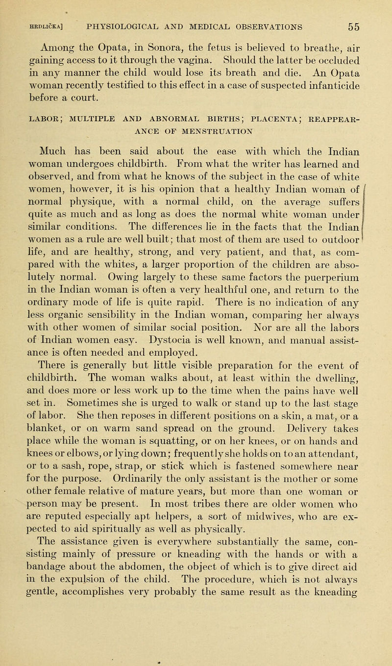 Among the Opata, in Sonora, the fetus is beHeved to breathe, air gaining access to it through the vagina. Should the latter be occluded in any manner the child would lose its breath and die. An Opata woman recently testified to this effect in a case of suspected infanticide before a court. labor; MULTIPLE AND ABNORMAL BIRTHS; PLACENTA; REAPPEAR- ANCE OF MENSTRUATION Much has been said about the ease with which the Indian woman undergoes childbirth. From what the writer has learned and observed^ and from what he knows of the subject in the case of white women, however, it is his opinion that a healthy Indian woman of normal physique, with a normal child, on the average suffers quite as much and as long as does the normal white woman under similar conditions. The differences lie in the facts that the Indian I women as a rule are well built; that most of them are used to outdoor' life, and are healthy, strong, and very patient, and that, as com- pared with the whites, a larger proportion of the children are abso- lutely normal. Owing largely to these same factors the puerperium in the Indian woman is often a very healthful one, and return to the ordinary mode of life is quite rapid. There is no indication of any less organic sensibility in the Indian woman, comparing her always with other women of similar social position. Nor are all the labors of Indian women easy. Dystocia is well known, and manual assist- ance is often needed and employed. There is generally but little visible preparation for the event of childbirth. The woman walks about, at least within the dwelling, and does more or less work up to the time when the pains have well set in. Sometimes she is urged to walk or stand up to the last stage of labor. She then reposes in different positions on a skin, a mat, or a blanket, or on warm sand spread on the ground. Delivery takes place while the woman is squatting, or on her knees, or on hands and knees or elbows, or lying do^vn; frequently she holds on to an attendant, or to a sash, rope, strap, or stick which is fastened somewhere near for the purpose. Ordinarily the only assistant is the mother or some other female relative of mature years, but more than one woman or person may be present. In most tribes there are older women who are reputed especially apt helpers, a sort of midwives, who are ex- pected to aid spiritually as well as physically. The assistance given is everywhere substantially the same, con- sistmg mainly of pressure or kneading with the hands or with a bandage about the abdomen, the object of which is to give direct aid in the expulsion of the child. The procedure, which is not always gentle, accomplishes very probably the same result as the kneading