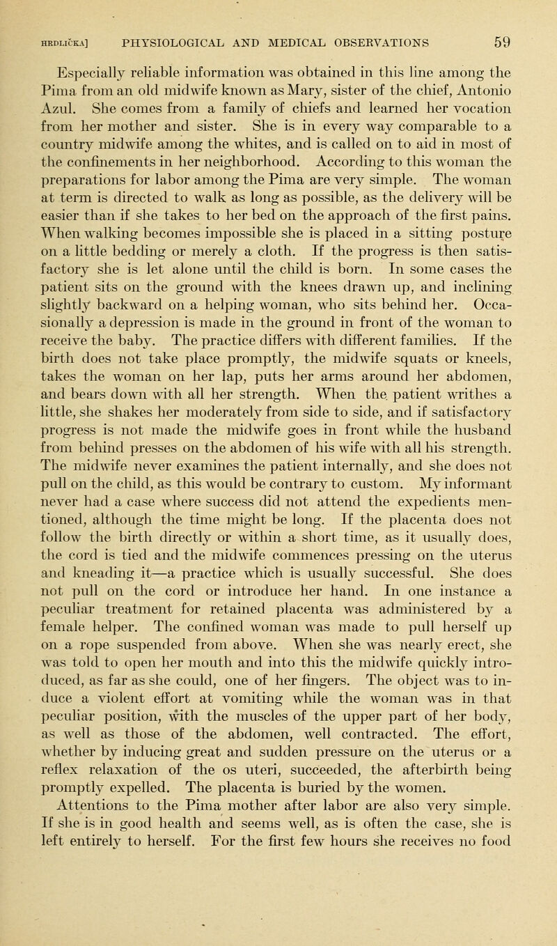 Especially reliable information was obtained in this line among the Pima from an old midwife known as Mary, sister of the chief, Antonio Azul. She comes from a family of chiefs and learned her vocation from her mother and sister. She is in every way comparable to a country midwife among the whites, and is called on to aid in most of the confinements in her neighborhood. According to this woman the preparations for labor among the Pima are very simple. The woman at term is directed to walk as long as possible, as the delivery will be easier than if she takes to her bed on the approach of the first pains. When walking becomes impossible she is placed in a sitting posture on a little bedding or merely a cloth. If the progress is then satis- factory she is let alone until the child is born. In some cases the patient sits on the ground with the knees drawn up, and inclining slightly backward on a helping woman, who sits behind her. Occa- sionally a depression is made in the ground in front of the woman to receive the baby. The practice differs mth different families. If the birth does not take place promptly, the midwife squats or kneels, takes the woman on her lap, puts her arms around her abdomen, and bears down with all her strength. When the patient writhes a little, she shakes her moderately from side to side, and if satisfactory progress is not made the midwife goes in front while the husband from beliind presses on the abdomen of his wife with all his strength. The midwife never examines the patient internally, and she does not pull on the child, as this would be contrary to custom. My informant never had a case where success did not attend the expedients men- tioned, although the time might be long. If the placenta does not follow the birth directly or within a short time, as it usually does, the cord is tied and the midwife commences pressing on the uterus and kneading it—a practice which is usually successful. She does not pull on the cord or introduce her hand. In one instance a peculiar treatment for retained placenta was administered by a female helper. The confmed woman was made to pull herself up on a rope suspended from above. When she was nearly erect, she was told to open her mouth and into this the midwife quickly intro- duced, as far as she could, one of her fingers. The object was to in- duce a violent effort at vomiting while the woman was in that peculiar position, mth the muscles of the upper part of her body, as well as those of the abdomen, well contracted. The effort, whether by inducing great and sudden pressure on the uterus or a reflex relaxation of the os uteri, succeeded, the afterbirth being promptly expelled. The placenta is buried by the women. Attentions to the Pima mother after labor are also very simple. If she is in good health and seems well, as is often the case, she is left entirely to herself. For the first few hours she receives no food