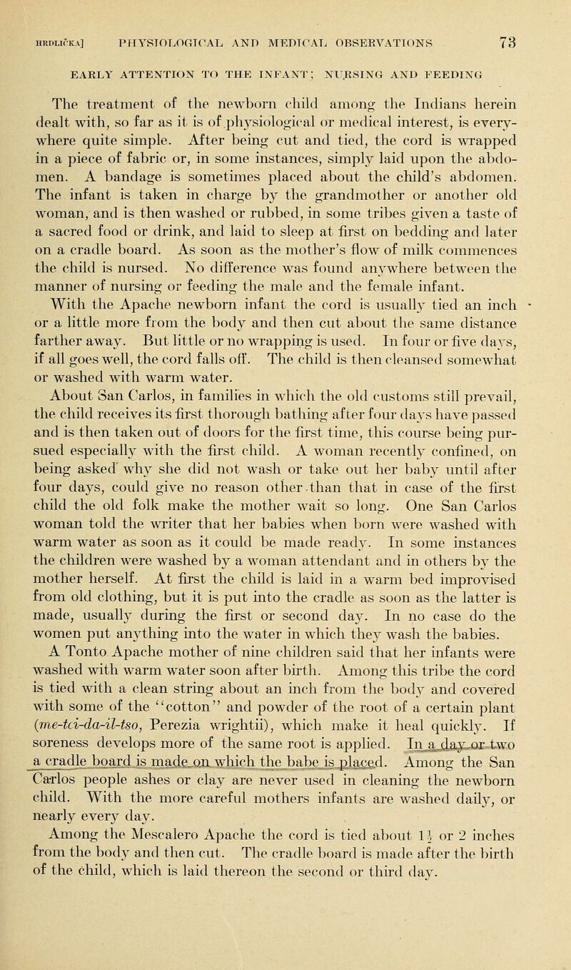 EARLY ATTENTION TO THE INFANT; NU.RSING AND FEEDING The treatment of the newborn child among the Indians herein deah. with, so far as it is of physiological or medical interest, is every- where quite simple. After being cut and tied, the cord is wrapped in a piece of fabric or, in some instances, simply laid upon the abdo- men. A bandage is sometimes placed about the child's abdomen. The infant is taken in charge by the grandmother or another old woman, and is then washed or rubbed, in some tribes given a taste of a sacred food or drink, and laid to sleep at first on bedding and later on a cradle board. As soon as the mother's flow of milk commences the child is nursed. No difference was found anywhere between the manner of nursing or feeding the male and the female infant. With the Apache newborn infant the cord is usually tied an inch or a little more from the body and then cut about the same distance farther away. But little or no wrapping is used. In four or five days, if all goes well, the cord falls off. The child is then cleansed somewhat or washed with warm water. About San Carlos, in families in which the old customs still prevail, the child receives its first thorough bathing after four days have passed and is then taken out of doors for the first time, this course being pur- sued especially with the first child. A woman recently confined, on being asked' why she did not wash or take out her baby until after four days, could give no reason other.than that in case of the first child the old folk make the mother wait so long. One San Carlos woman told the writer that her babies when born were washed with warm water as soon as it could be made ready. In some instances the children were washed by a woman attendant and in others by the mother herself. At first the child is laid in a warm bed improvised from old clothing, but it is put into the cradle as soon as the latter is made, usually during the first or second day. In no case do the women put anything into the water in which they wash the babies. A Tonto Apache mother of nine children said that her infants were washed with warm water soon after birth. Among this tribe the cord is tied with a clean string about an inch from the body and covered with some of the '' cotton'' and powder of the root of a certain plant (me-tci-da-il-tso, Perezia wrightii), which make it heal quickly. If soreness develops more of the same root is applied. Injjjiay;.^.r-two _a cradle board is made, on w:hich the babe isplaQ&d. Among the San Carlos people ashes or clay are never used in cleaning the newborn child. With the more careful mothers infants are washed daily, or nearly every day. Among the Mescalero Apache the cord is tied about IJ or 2 inches from the body and then cut. The cradle board is made after the birth of the child, which is laid thereon the second or third day.