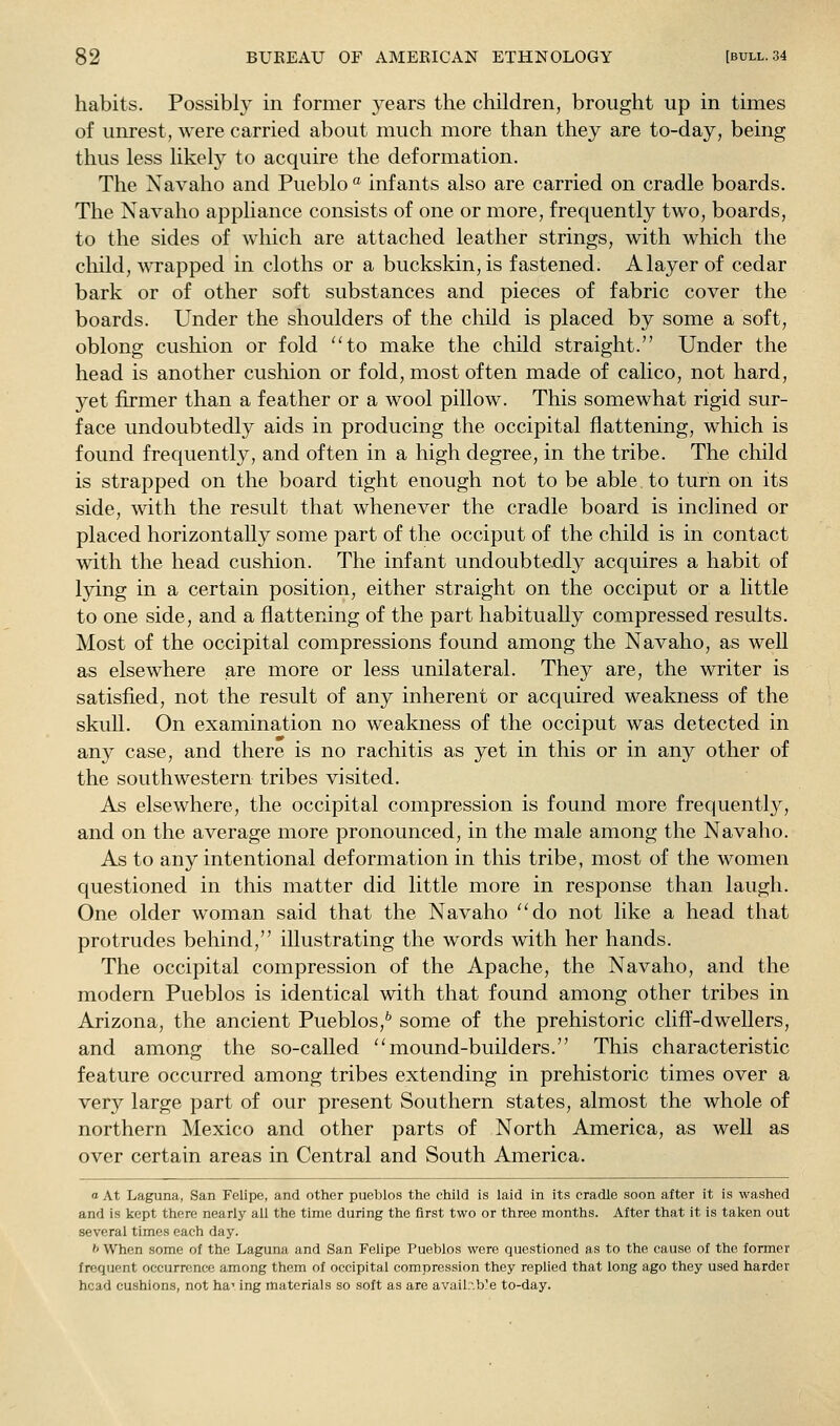 habits. Possibly in former years the children, brought up in times of unrest, were carried about much more than they are to-day, being thus less likely to acquire the deformation. The Navaho and Pueblo  infants also are carried on cradle boards. The Navaho appliance consists of one or more, frequently two, boards, to the sides of which are attached leather strings, with which the child, wrapped in cloths or a buckskin, is fastened. A layer of cedar bark or of other soft substances and pieces of fabric cover the boards. Under the shoulders of the child is placed by some a soft, oblong cushion or fold 'Ho make the child straight. Under the head is another cushion or fold, most often made of calico, not hard, yet firmer than a feather or a wool pillow. This somewhat rigid sur- face undoubtedly aids in producing the occipital flattening, which is found frequently, and often in a high degree, in the tribe. The child is strapped on the board tight enough not to be able to turn on its side, with the result that whenever the cradle board is inclined or placed horizontally some part of the occiput of the child is in contact with the head cushion. The infant undoubtedly acquires a habit of lying in a certain position, either straight on the occiput or a little to one side, and a flattening of the part habitually compressed results. Most of the occipital compressions found among the Navaho, as well as elsewhere are more or less unilateral. They are, the writer is satisfied, not the result of any inherent or acquired weakness of the skuU. On examination no weakness of the occiput was detected in any case, and there is no rachitis as yet in this or in any other of the southwestern tribes visited. As elsewhere, the occipital compression is found more frecjuently, and on the average more pronounced, in the male among the Navaho. As to any intentional deformation in this tribe, most of the women questioned in this matter did little more in response than laugh. One older woman said that the Navaho ''do not like a head that protrudes behind, illustrating the words with her hands. The occipital compression of the Apache, the Navaho, and the modern Pueblos is identical with that found among other tribes in Arizona, the ancient Pueblos,^ some of the prehistoric cliff-dwellers, and among the so-called mound-builders. This characteristic feature occurred among tribes extending in prehistoric times over a very large part of our present Southern states, almost the whole of northern Mexico and other parts of North America, as well as over certain areas in Central and South America. o At Laguna, San Felipe, and other pueblos the child is laid in its cradle soon after it is washed and is kept there nearly all the time during the first two or three months. After that it is taken out several times each day. '' When some of the Laguna and San Felipe Pueblos were questioned as to the cause of the former frequent occurrence among them of occipital compression they replied that long ago they used harder head cushions, not har ing materials so soft as are availr.ble to-day.