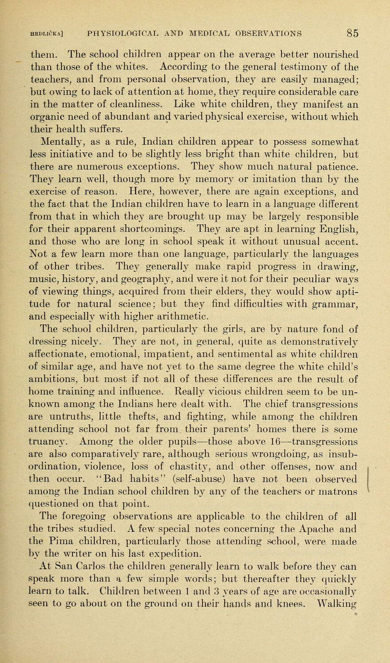 them. The school children appear on the average better nourished than those of the whites. According to the general testimony of the teachers, and from personal observation, the^^ are easily managed; but owing to lack of attention at home, they require considerable care in the matter of cleanliness. Like white children, they manifest an organic need of abundant and varied physical exercise, without which their health suffers. Mentalh', as a rule, Indian children appear to possess somewhat less initiative and to be slightly less bright than white children, but there are numerous exceptions. They show much natural patience. They learn well, though more by memory or imitation than by the exercise of reason. Here, however, there are again exceptions, and the fact that the Indian children have to learn in a language different from that in which they are brought up may be largely responsible for their apparent shortcomings. They are apt in learning English, and those who are long in school speak it without unusual accent. Not a few learn more than one language, particularly the languages of other tribes. They generalh' make rapid progress in drawing, music, histor}', and geography, and were it not for their peculiar ways of viewing things, acquired from their elders, they would show apti- tude for natural science; but the}' find difficulties with grammar, and especially with higher arithmetic. The school children, particularly the girls, are by nature fond of dressing nicely. They are not, in general, quite as demonstrativeh^ affectionate, emotional, impatient, and sentimental as white children of similar age, and have not yet to the same degree the white child's ambitions, but most if not all of these differences are the result of home training and influence. Really vicious children seem to be un- kno^^^l among the Indians here dealt with. The chief transgressions are untruths, little thefts, and fighting, while among the children attending school not far from, their parents' homes there is some truancy. Among the older pupils—those above 16—transgressions are also comparative!}' rare, although serious wTongdoing, as insub- ordination, violence, loss of chastity, and other offenses^ now and then occur. Bad habits (self-abuse) have not been observed among the Indian school children by any of the teachers or matrons questioned on that point. The foregoing observations are applicable to the children of all the tribes studied. A few special notes concerning the Apache and the Pima children, particularly those attending school, were made by the ^v^ite^ on his last expedition. At San Carlos the children generally learn to walk before they can speak more than a few simple words; but thereafter they quickly learn to talk. Children between 1 and 3 years of age are occasionally seen to go about on the ground on their hands and knees. Walking