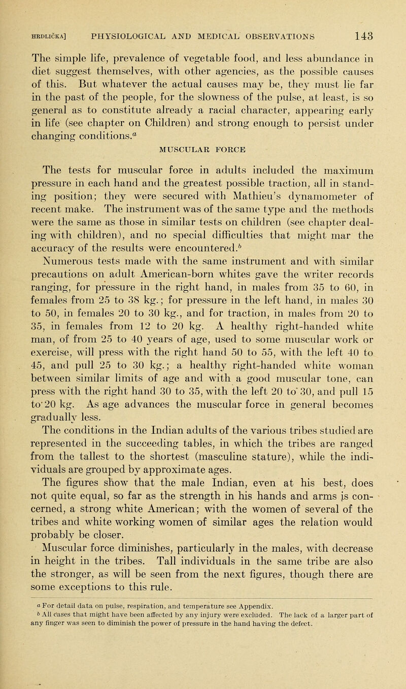 The simple life, prevalence of vegetable food, and less abundance in diet suggest themselves, with other agencies, as the possible causes of this. But whatever the actual causes may be, they must lie far in the past of the people, for the slowness of the pulse, at least, is so general as to constitute already a racial character, appearing early in life (see chapter on Children) and strong enough to persist under changing conditions.'* MUSCULAR FORCE The tests for muscular force in adults included the maximum pressure in each hand and the greatest possible traction, all in stand- ing position; they were secured with Mathieu's dynamometer of recent make. The instrument was of the same type and the methods were the same as those in similar tests on children (see chapter deal- ing with children), and no special difficulties that might mar the accuracy of the results were encountered.'' Numerous tests made with the same instrument and with similar precautions on adult American-born whites gave the writer records ranging, for pressure in the right hand, in males from 35 to 60, in females from 25 to 38 kg.; for pressure in the left hand, in males 30 to 50, in females 20 to 30 kg., and for traction, in males from 20 to 35, in females from 12 to 20 kg. A healthy right-handed white man, of from 25 to 40 years of age, used to some muscular work or exercise, will press with the right hand 50 to 55, with the left 40 to 45, and pull 25 to 30 kg.; a healthy right-handed white woman between similar limits of age and with a good muscular tone, can press with the right hand 30 to 35, with the left 20 to 30, and pull 15 to' 20 kg. As age advances the muscular force in general becomes gradually less. The conditions in the Indian adults of the various tribes studied are represented in the succeeding tables, in which the tribes are ranged from the tallest to the shortest (masculine stature), while the indi- viduals are grouped by approximate ages. The figures show that the male Indian, even at his best, does not quite equal, so far as the strength in his hands and arms is con- cerned, a strong white American; with the women of several of the tribes and white working women of similar ages the relation would probably be closer. Muscular force diminishes, particularly in the males, with decrease in height in the tribes. Tall individuals in the same tribe are also the stronger, as will be seen from the next figures, though there are some exceptions to this rule. oFor detail data on pulse, respiration, and temperature see Appendix. b All cases that might have been affected by any injury were excluded. The lack of a larger part of any finger was seen to diminish the power of pressure in the hand having the defect.