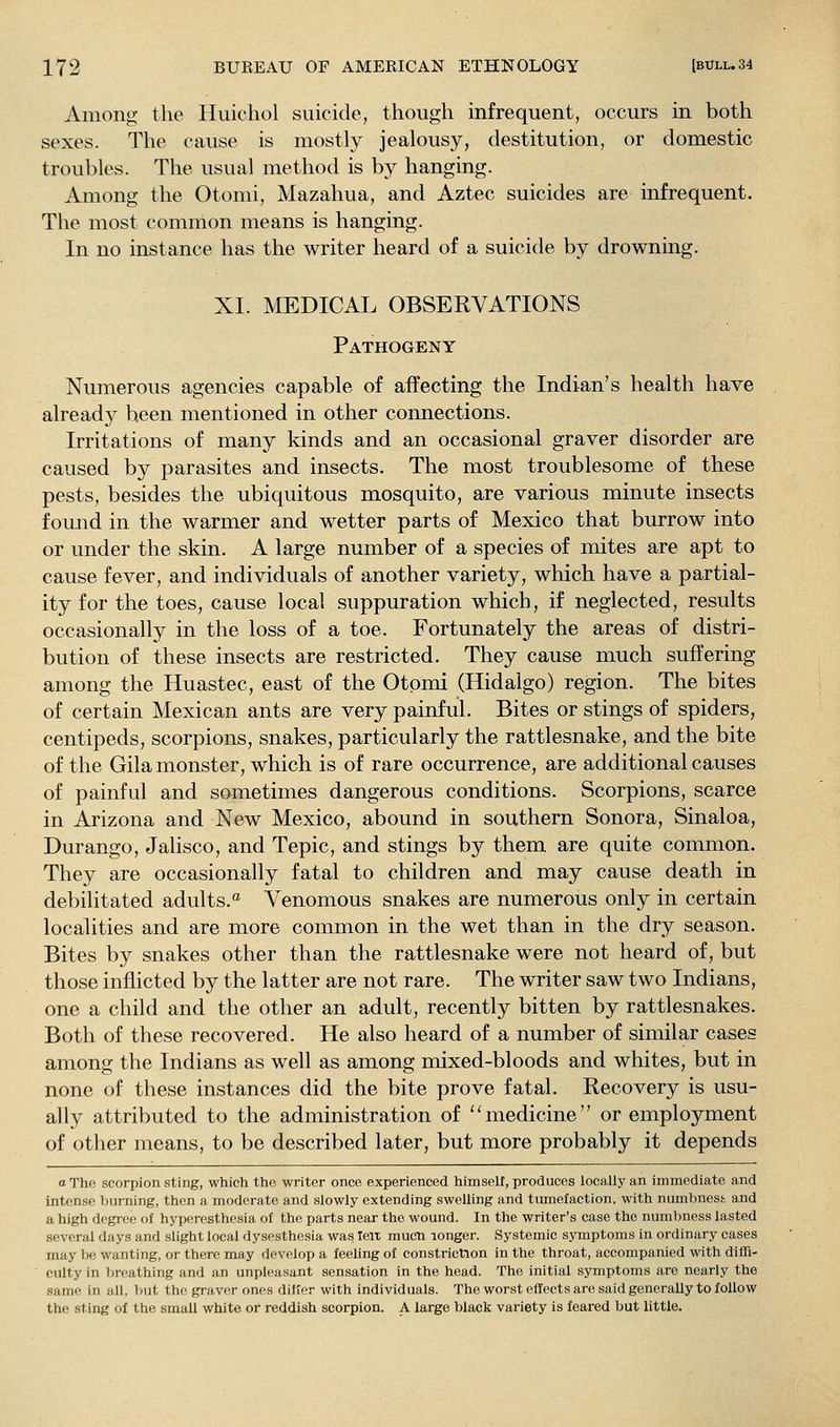 Among the Huichol suicide, though infrequent, occurs in botli sexes. The cause is mostly jealousy, destitution, or domestic troubles. The usual method is by hanging. Among the Otomi, Mazahua, and Aztec suicides are infrequent. The most comnlon means is hanging. In no instance has the writer heard of a suicide by drowning. XL MEDICAL OBSERVATIONS Pathogeny Numerous agencies capable of affecting the Indian's health have already been mentioned in other connections. Irritations of many kinds and an occasional graver disorder are caused by parasites and insects. The most troublesome of these pests, besides the ubiquitous mosquito, are various minute insects fomid in the warmer and wetter parts of Mexico that burrow into or under the skin. A large number of a species of mites are apt to cause fever, and individuals of another variety, which have a partial- ity for the toes, cause local suppuration which, if neglected, results occasionally in the loss of a toe. Fortunately the areas of distri- bution of these insects are restricted. They cause much suffering among the Huastec, east of the Otpmi (Hidalgo) region. The bites of certain Mexican ants are very painful. Bites or stings of spiders, centipeds, scorpions, snakes, particularly the rattlesnake, and the bite of the Gila monster, which is of rare occurrence, are additional causes of painful and sometimes dangerous conditions. Scorpions, scarce in Arizona and New Mexico, abound in southern Sonora, Sinaloa, Durango, Jalisco, and Tepic, and stings by them are quite common. They are occasionally fatal to children and may cause death in debilitated adults.*^ Venomous snakes are numerous only in certain localities and are more common in the wet than in the dry season. Bites by snakes other than the rattlesnake were not heard of, but those inflicted by the latter are not rare. The writer saw two Indians, one a child and the other an adult, recently bitten by rattlesnakes. Both of these recovered. He also heard of a number of similar cases among the Indians as well as among mixed-bloods and whites, but in none of these instances did the bite prove fatal. Recovery is usu- ally attributed to the administration of '^medicine or employment of other means, to be described later, but more probably it depends oThe scorpion sting, which the writer once experienced himself, produces locally an immediate and intense burning, then a moderate and slowly extending swelling and tumefaction, with numbnest and a high degree of hyperesthesia of the parts near the wound. In the writer's case the numl)ness lasted several days and slight local dysesthesia was leit mucn longer. Systemic symptoms in ordinary cases may be wanting, or there may develop a feeling of constriction in the throat, accompanied with diffi- culty in breathing and an unpleasant sensation in the head. The initial symptoms are nearly the same in all, but the graver ones diKer witli individuals. The worst effects are said generally to follow the sting of the small white or reddish scorpion. A large black variety is feared but little.