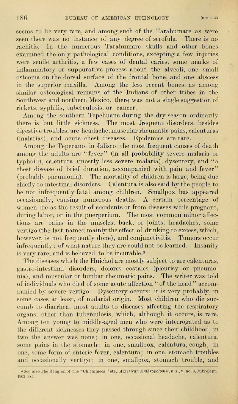 seems to be very rare, and among such of the Tarahumare as were seen there was no instance of any degree of scrofula. There is no rachitis. In the numerous Tarahumare skulls and other bones examined the only pathological conditions, excepting a few injuries were senile arthritis, a few cases of dental caries, some marks of inflammatory or suppurative process about the alveoli, one small osteoma on the dorsal surface of the frontal bone, and one abscess in the superior maxilla. Among the less recent bones, as among similar osteological remains of the Indians of other tribes in the Southwest and northern Mexico, there was not a single suggestion of rickets, syphilis, tuberculosis, or cancer. Among the southern Tepehuane during the dry season ordinarily there is but little sickness. The most frequent disorders, besides digestive troubles, are headache, muscular rheumatic pains, calenturas (malarias), and acute chest diseases. Epidemics are rare. Among the Tepecano, in Jalisco, the most frequent causes of death among the adults are fever (in all probability severe malaria or typhoid), calentura (mostly less severe malaria), dysentery, and a chest disease of brief duration, accompanied with pain and fever (probably pneumonia). The mortality of children is large, being due chiefly to intestinal disorders. Calentura is also said by the people to be not infrequently fatal among children. Smallpox has appeared occasionally, causing numerous deaths. A certain percentage of women die as the result of accidents or from diseases while pregnant, during labor, or in the puerperium. The most common minor affec- tions are pains in the muscles, back, or joints, headaches, some vertigo (the last-named mainly the effect of drinking to excess, which, however, is not frequently done), and conjunctivitis. Tumors occur infrequently; of what nature they are could not be learned. Insanity is very rare, and is believed to be incurable. The diseases which the Huichol are mostly subject to are calenturas, gastro-intestinal disorders, dolores costales (pleurisy or pneumo- nia), and muscular or lumbar rheumatic pains. The writer was told of individuals who died of some acute affection of the head accom- panied by severe vertigo. Dysentery occurs; it is very probably, in some cases at least, of malarial origin. Most children who die suc- cumb to diarrhea, most adults to diseases affecting the respiratory organs, other than tuberculosis, which, although it occurs, is rare. Among ten young to middle-aged men who were interrogated as to the different sicknesses they passed through since their childhood, in two the answer was none; in one, occasional headache, calentura, some pains in the stomach; in one, smallpox, calentura, cough; in one, some form of enteric fever, calentura; in one, stomach troubles and occasionally vertigo; in one, smallpox, stomach trouble, and « See also The Religion of the  Chichimecs, etc., American Anthropologist, n. s., v, no. 3, July-Sept.. 1903, 385.