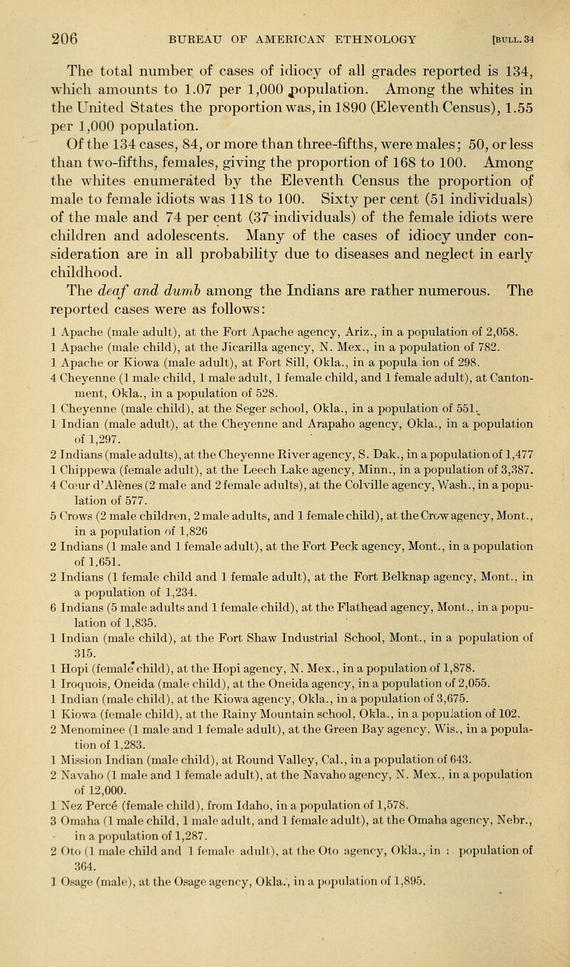 The total number of cases of idiocy of all grades reported is 134, which amounts to 1.07 per 1,000 population. Among the whites in the United States the proportion was, in 1890 (Eleventh Census), 1.55 per 1,000 population. Of the 134 cases, 84, or more than three-fifths, were males; 50, or less than two-fifths, females, giving the proportion of 168 to 100. Among the wliites enumerated by the Eleventh Census the proportion of male to female idiots was 118 to 100. Sixty per cent (51 individuals) of the male and 74 per cent (37 individuals) of the female idiots were cliildren and adolescents. Many of the cases of idiocy under con- sideration are in all probability due to diseases and neglect in early childhood. The deaf and dumb among the Indians are rather numerous. The reported cases were as follows: 1 Apache (male adult), at the Fort Apache agency, Ariz., in a population of 2,058. 1 Apache (male child), at the Jicarilla agency, N. Mex., in a population of 782. 1 Apache or Kiowa (male adult), at Fort Sill, Okla., in a popula ion of 298. 4 Cheyenne (1 male child, 1 male adult, 1 female child, and 1 female adult), at Canton- ment, Okla., in a population of 528. 1 Cheyenne (male child), at the Seger school, Okla., in a population of 551._ 1 Indian (male adult), at the Cheyenne and Arapaho agency, Okla., in a population of 1,297. 2 Indians (male adults), at the Cheyenne River agency, S. Dak., in a population of 1,477 1 Chippewa (female adult), at the Leech Lake agency, Minn., in a population of 3,387. 4 Coeur d'Alenes (2 male and 2 female adults), at the Colville agency, V/ash., in a popu- lation of 577. 5 Crows (2 male children, 2male adults, and 1 femalechild), at the Crow agency, Mont., in a population of 1,826 2 Indians (1 male and 1 female adult), at the Fort Peck agency, Mont., in a population of 1.651. 2 Indians (1 female child and 1 female adult), at the Fort Belknap agency, Mont., in a population of 1,234. 6 Indians (5 male adults and 1 female child), at the Flathead agency, Mont., in a popu- lation of 1,835. 1 Indian (male child), at the Fort Shaw Industrial School, Mont., in a population of 315. 1 Hopi (female*child), at the Hopi agency, N. Mex., in a population of 1,878. 1 Iroquois, Oneida (male child), at the Oneida agency, in a population of 2,055. 1 Indian (male child), at the Kiowa agency, Okla., in a population of 3,675. 1 Kiowa (female child), at the Rainy Mountain school, Okla., in a population of 102. 2 Menominee (1 male and 1 female adult), at the Green Bay agency, Wis., in a popula- tion of 1,283. 1 Mission Indian (male child), at Round Valley, Cal., in a population of 643. 2 Navaho (1 male and 1 female adult), at the Navaho agency, N. Mex., in a population of 12,000. 1 Nez Perce (female child), from Idaho, in a population of 1,578. 3 Omaha (I male child, 1 male adiilt, and 1 female adult), at the Omaha agency, Nebr., in a population of 1,287. 2 Oto (1 male child and 1 female adult), at the Oto agency, Okla., in ; population of 364. 1 Osage (mal(^), at the Osage agency, Okla., in a jxtpulat ion of \ ,895.